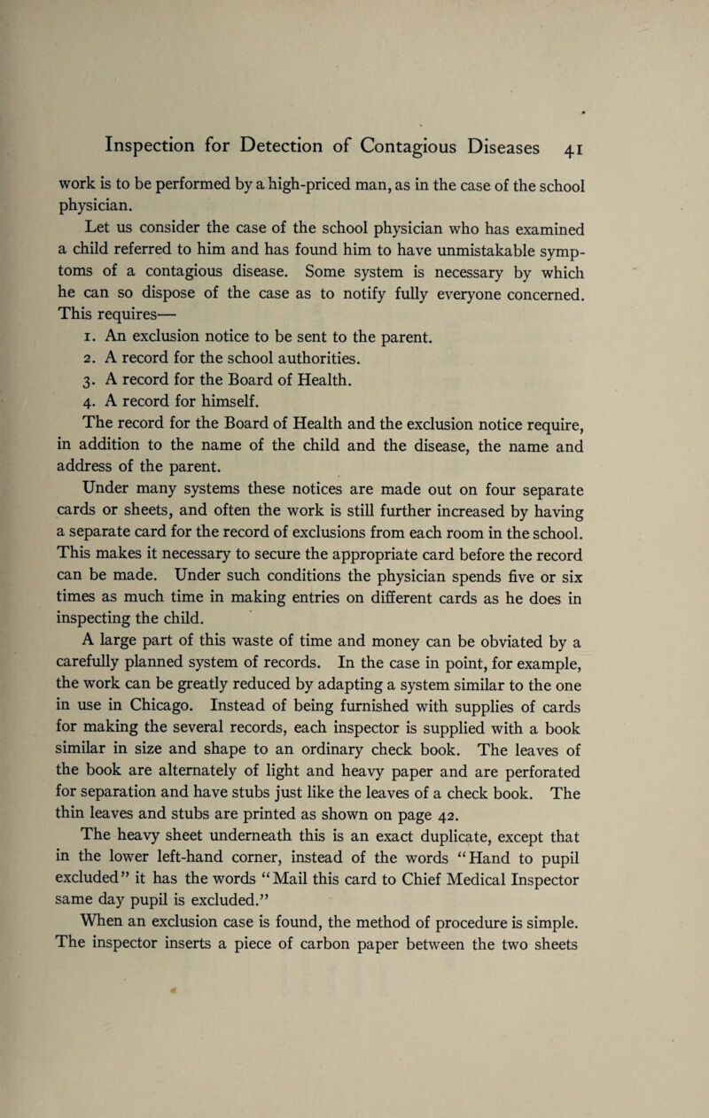 work is to be performed by a high-priced man, as in the case of the school physician. Let us consider the case of the school physician who has examined a child referred to him and has found him to have unmistakable symp¬ toms of a contagious disease. Some system is necessary by which he can so dispose of the case as to notify fully everyone concerned. This requires— 1. An exclusion notice to be sent to the parent. 2. A record for the school authorities. 3. A record for the Board of Health. 4. A record for himself. The record for the Board of Health and the exclusion notice require, in addition to the name of the child and the disease, the name and address of the parent. Under many systems these notices are made out on four separate cards or sheets, and often the work is still further increased by having a separate card for the record of exclusions from each room in the school. This makes it necessary to secure the appropriate card before the record can be made. Under such conditions the physician spends five or six times as much time in making entries on different cards as he does in inspecting the child. A large part of this waste of time and money can be obviated by a carefully planned system of records. In the case in point, for example, the work can be greatly reduced by adapting a system similar to the one in use in Chicago. Instead of being furnished with supplies of cards for making the several records, each inspector is supplied with a book similar in size and shape to an ordinary check book. The leaves of the book are alternately of light and heavy paper and are perforated for separation and have stubs just like the leaves of a check book. The thin leaves and stubs are printed as shown on page 42. The heavy sheet underneath this is an exact duplicate, except that in the lower left-hand corner, instead of the words “Hand to pupil excluded” it has the words “Mail this card to Chief Medical Inspector same day pupil is excluded.” When an exclusion case is found, the method of procedure is simple. The inspector inserts a piece of carbon paper between the two sheets