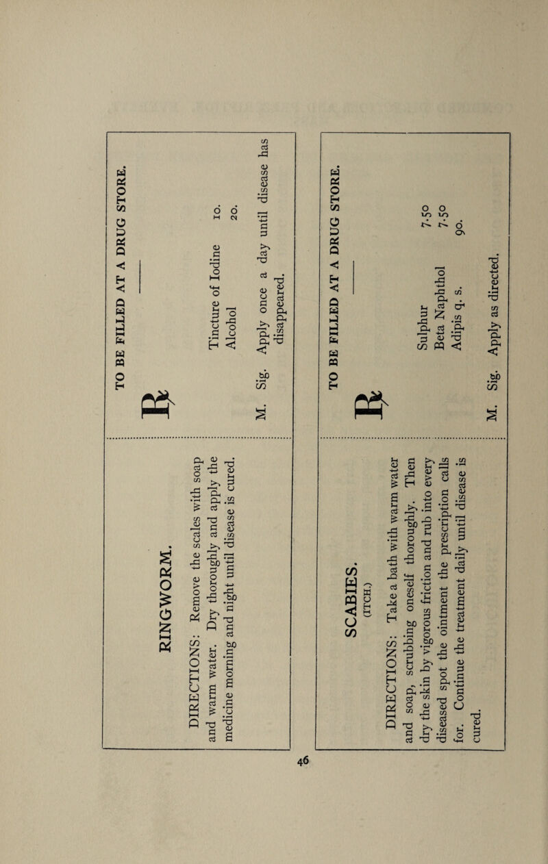 TO BE FILLED AT A DRUG STORE. C/3 G c/2 m 0 0 -4-> G G 0) K*~V G G • •—« TJ -o 0 1—1 G T3 «4-H 03 CJ CJ O J-i G d> G CJ Jh G -*-» 0 G 'o ft O CJ O 'cL Ph Oh G w • r—^ H < Oh X! C bb CO ft a o £ o £ b-t Oh 03 Oj ft 0 4-> w >% ft 'j—j Oh • r—C Oh £ G C/3 <l> 'O G G G CJ C/3 aj ft' ft be G CJ > 0 a O j—1 O ft H-> CJ ft t ft CO £ CJ* 0 4-> (—1 H £ CJ a ft j—1 ft t—1 G £ ft G G G <u J-h CJ C/2 G CJ C/2 T3 G G bo G • *“H G J-H o a 03 G oj a w ft o H cc O ft ft Q <1 H <3 Q ft ft ft ft O H CO W O HH »U PQ p <1 & O CO JH 03 4-> oj £ Jh G £ £ H-> '— G O <-(-l G <u ft H 13: G o J-H o ft G 03 ft G H <u S G O to G • • • o b HH c/3 H CJ pu ft g ft 8 I—i ft T? G aS dry the skin by vigorous friction and rub into every i Sulphur 7.50 diseased spot the ointment the prescription calls I Beta Naphthol 7.50 for. Continue the treatment daily until disease is j Adipis q. s. 90. cured. j ; M. Sig. Apply as directed.