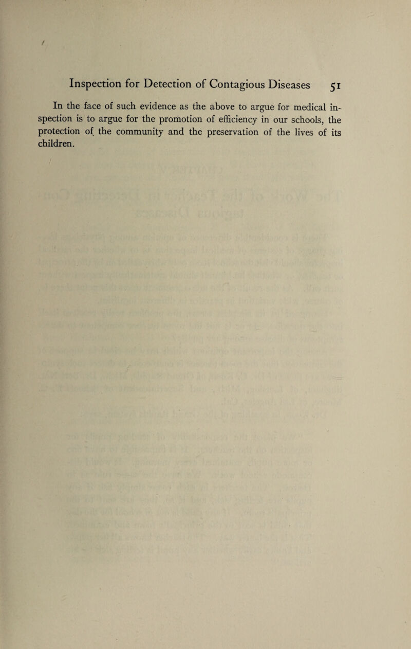 Inspection for Detection of Contagious Diseases 51 In the face of such evidence as the above to argue for medical in¬ spection is to argue for the promotion of efficiency in our schools, the protection of the community and the preservation of the lives of its children.