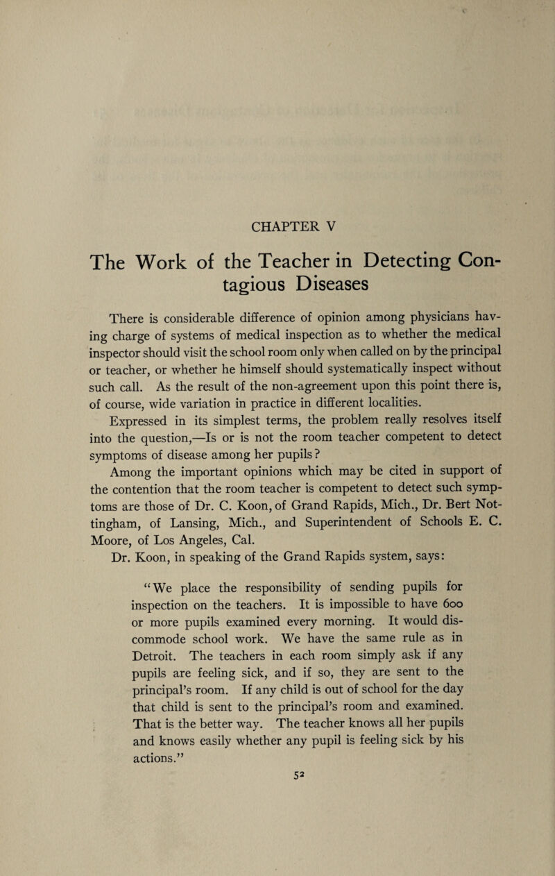 CHAPTER V The Work of the Teacher in Detecting Con¬ tagious Diseases There is considerable difference of opinion among physicians hav¬ ing charge of systems of medical inspection as to whether the medical inspector should visit the school room only when called on by the principal or teacher, or whether he himself should systematically inspect without such call. As the result of the non-agreement upon this point there is, of course, wide variation in practice in different localities. Expressed in its simplest terms, the problem really resolves itself into the question,—Is or is not the room teacher competent to detect symptoms of disease among her pupils ? Among the important opinions which may be cited in support of the contention that the room teacher is competent to detect such symp¬ toms are those of Dr. C. Koon, of Grand Rapids, Mich., Dr. Bert Not¬ tingham, of Lansing, Mich., and Superintendent of Schools E. C. Moore, of Los Angeles, Cal. Dr. Koon, in speaking of the Grand Rapids system, says: “We place the responsibility of sending pupils for inspection on the teachers. It is impossible to have 600 or more pupils examined every morning. It would dis¬ commode school work. We have the same rule as in Detroit. The teachers in each room simply ask if any pupils are feeling sick, and if so, they are sent to the principal’s room. If any child is out of school for the day that child is sent to the principal’s room and examined. That is the better way. The teacher knows all her pupils and knows easily whether any pupil is feeling sick by his actions.”