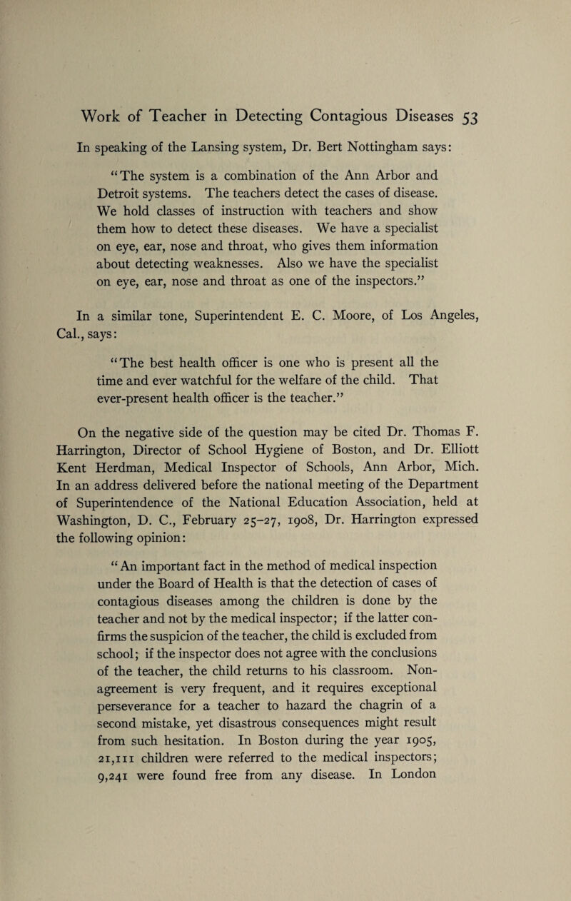 In speaking of the Lansing system, Dr. Bert Nottingham says: “The system is a combination of the Ann Arbor and Detroit systems. The teachers detect the cases of disease. We hold classes of instruction with teachers and show them how to detect these diseases. We have a specialist on eye, ear, nose and throat, who gives them information about detecting weaknesses. Also we have the specialist on eye, ear, nose and throat as one of the inspectors.” In a similar tone, Superintendent E. C. Moore, of Los Angeles, Cal., says: “The best health officer is one who is present all the time and ever watchful for the welfare of the child. That ever-present health officer is the teacher.” On the negative side of the question may be cited Dr. Thomas F. Harrington, Director of School Hygiene of Boston, and Dr. Elliott Kent Herdman, Medical Inspector of Schools, Ann Arbor, Mich. In an address delivered before the national meeting of the Department of Superintendence of the National Education Association, held at Washington, D. C., February 25-27, 1908, Dr. Harrington expressed the following opinion: “ An important fact in the method of medical inspection under the Board of Health is that the detection of cases of contagious diseases among the children is done by the teacher and not by the medical inspector; if the latter con¬ firms the suspicion of the teacher, the child is excluded from school; if the inspector does not agree with the conclusions of the teacher, the child returns to his classroom. Non¬ agreement is very frequent, and it requires exceptional perseverance for a teacher to hazard the chagrin of a second mistake, yet disastrous consequences might result from such hesitation. In Boston during the year 1905, 21,111 children were referred to the medical inspectors; 9,241 were found free from any disease. In London