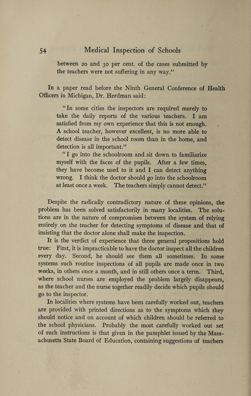 between 20 and 30 per cent, of the cases submitted by the teachers were not suffering in any way.” In a paper read before the Ninth General Conference of Health Officers in Michigan, Dr. Herdman said: “In some cities the inspectors are required merely to take the daily reports of the various teachers. I am satisfied from my own experience that this is not enough. A school teacher, however excellent, is no more able to detect disease in the school room than in the home, and detection is all important.” “ I go into the schoolroom and sit down to familiarize myself with the faces of the pupils. After a few times, they have become used to it and I can detect anything wrong. I think the doctor should go into the schoolroom at least once a week. The teachers simply cannot detect.” Despite the radically contradictory nature of these opinions, the problem has been solved satisfactorily in many localities. The solu¬ tions are in the nature of compromises between the system of relying entirely on the teacher for detecting symptoms of disease and that of insisting that the doctor alone shall make the inspection. It is the verdict of experience that three general propositions hold true: First, it is impracticable to have the doctor inspect all the children every day. Second, he should see them all sometimes. In some systems such routine inspections of all pupils are made once in two weeks, in others once a month, and in still others once a term. Third, where school nurses are employed the problem largely disappears, as the teacher and the nurse together readily decide which pupils should go to the inspector. In localities where systems have been carefully worked out, teachers are provided with printed directions as to the symptoms which they should notice and on account of which children should be referred to the school physicians. Probably the most .carefully worked out set of such instructions is that given in the pamphlet issued by the Mass¬ achusetts State Board of Education, containing suggestions of teachers