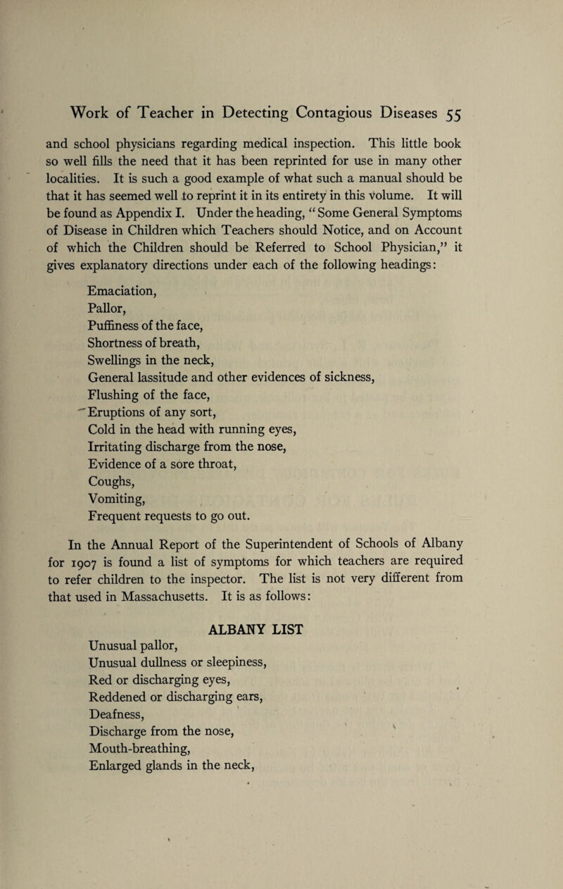 and school physicians regarding medical inspection. This little book so well fills the need that it has been reprinted for use in many other localities. It is such a good example of what such a manual should be that it has seemed well to reprint it in its entirety in this volume. It will be found as Appendix I. Under the heading, “ Some General Symptoms of Disease in Children which Teachers should Notice, and on Account of which the Children should be Referred to School Physician,” it gives explanatory directions under each of the following headings: Emaciation, Pallor, Puffiness of the face, Shortness of breath, Swellings in the neck, General lassitude and other evidences of sickness, Flushing of the face, Eruptions of any sort, Cold in the head with running eyes, Irritating discharge from the nose, Evidence of a sore throat, Coughs, Vomiting, Frequent requests to go out. In the Annual Report of the Superintendent of Schools of Albany for 1907 is found a list of symptoms for which teachers are required to refer children to the inspector. The list is not very different from that used in Massachusetts. It is as follows: 1 ALBANY LIST Unusual pallor, Unusual dullness or sleepiness, Red or discharging eyes, Reddened or discharging ears, t Deafness, Discharge from the nose, Mouth-breathing, Enlarged glands in the neck,