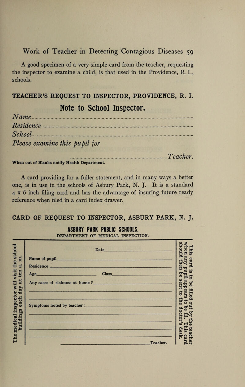 A good specimen of a very simple card from the teacher, requesting the inspector to examine a child, is that used in the Providence, R.I., schools. TEACHER’S REQUEST TO INSPECTOR, PROVIDENCE, R. I. Note to School Inspector. Name. Residence .... School. Please examine this pupil for .Teacher. When out of Blanks notify Health Department. A card providing for a fuller statement, and in many ways a better one, is in use in the schools of Asbury Park, N. J. It is a standard 4x6 inch filing card and has the advantage of insuring future ready reference when filed in a card index drawer. CARD OF REQUEST TO INSPECTOR, ASBURY PARK, N. J. ASBURY PARK PUBLIC SCHOOLS. DEPARTMENT OF MEDICAL INSPECTION. o o 43 o cn <u 43 B .t3 a cn a? • H ts-g fl cn bfl .t3 O a-° <0 43 H Date_ Name of pupil. Residence_ Age_ Any cases of sickness at home ?_ Class. Symptoms noted by teacher .Teacher. cn 13* O C rt- B a CP H*; P Ih cd tr p • ■ f» cn o fa cn o' CP to 1—* CP Cu CP c-t- o q ^ » B* <-*■ a O w p, o' g. o ® II o m; cr cn H cp 13* , Q.H ft cn P te* O O P p p* 2 CD p* »1