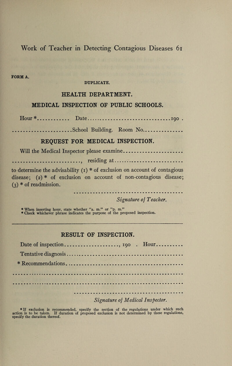 FORM A. DUPLICATE. HEALTH DEPARTMENT. MEDICAL INSPECTION OF PUBLIC SCHOOLS. Hour*. Date.190 . .School Building. Room No. REQUEST FOR MEDICAL INSPECTION. Will the Medical Inspector please examine. ., residing at. to determine the advisability (1) * of exclusion on account of contagious disease; (2) * of exclusion on account of non-contagious disease; (3) * of readmission. Signature oj Teacher. * When inserting hour, state whether “a. m.” or “p. m.” * Check whichever phrase indicates the purpose of the proposed inspection. RESULT OF INSPECTION. Date of inspection.,190 • Hour Tentative diagnosis. * Recommendations. Signature oj Medical Inspector. * If exclusion is recommended, specify the section of the regulations under which such action is to be taken. If duration of proposed exclusion is not determined by these regulations, specify the duration thereof.