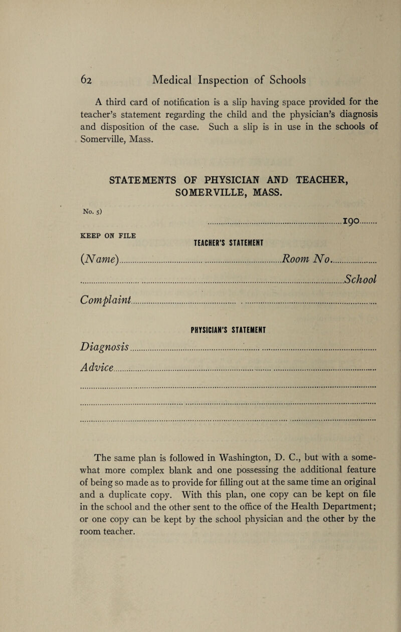 A third card of notification is a slip having space provided for the teacher’s statement regarding the child and the physician’s diagnosis and disposition of the case. Such a slip is in use in the schools of Somerville, Mass. STATEMENTS OF PHYSICIAN AND TEACHER, SOMERVILLE, MASS. No. 5) KEEP ON FILE {Name). Complaint 190 TEACHER’S STATEMENT .Room No. School PHYSICIAN'S STATEMENT Diagnosis... Advice. The same plan is followed in Washington, D. C., but with a some¬ what more complex blank and one possessing the additional feature of being so made as to provide for filling out at the same time an original and a duplicate copy. With this plan, one copy can be kept on file in the school and the other sent to the office of the Health Department; or one copy can be kept by the school physician and the other by the room teacher.
