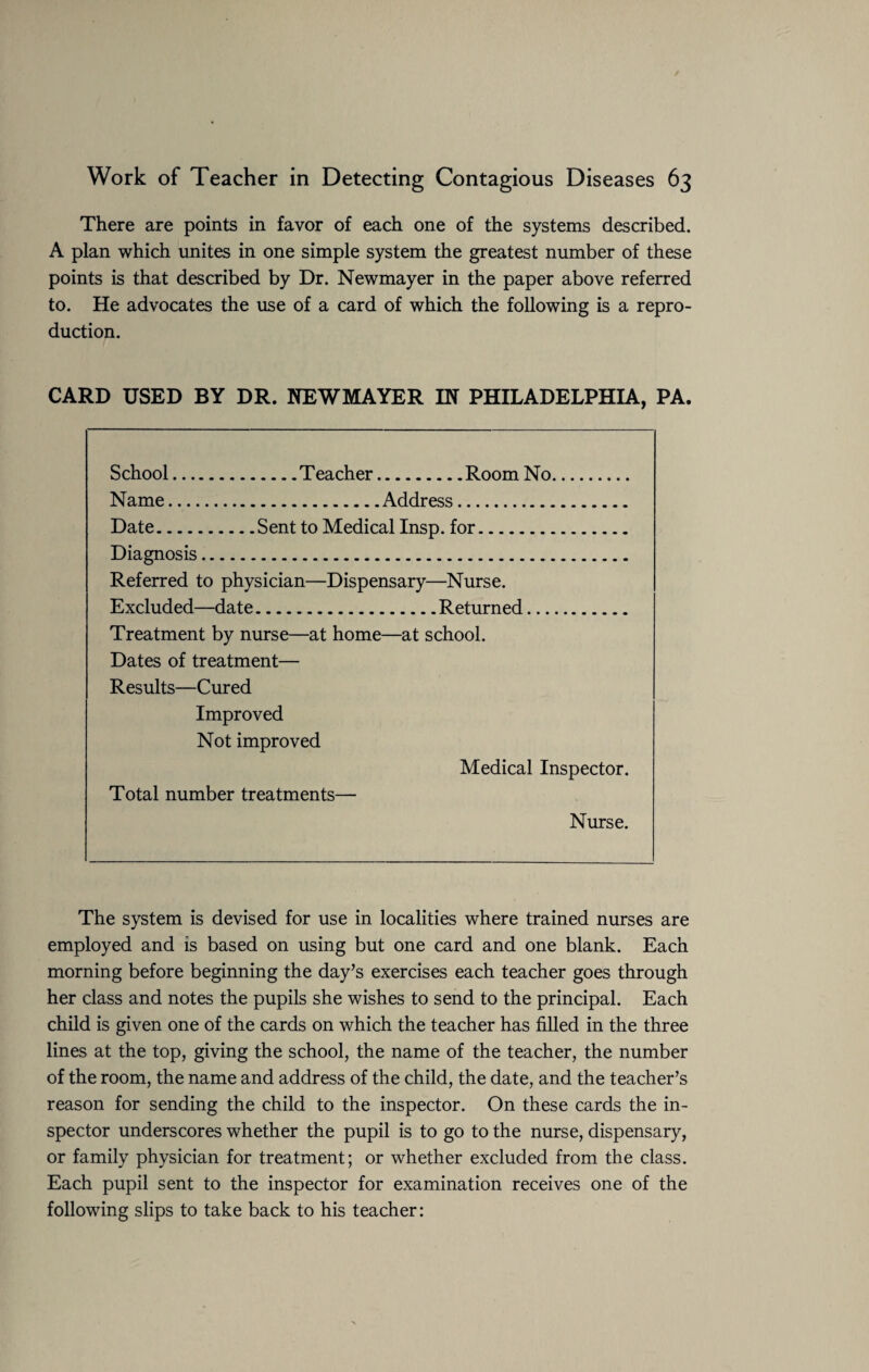There are points in favor of each one of the systems described. A plan which unites in one simple system the greatest number of these points is that described by Dr. Newmayer in the paper above referred to. He advocates the use of a card of which the following is a repro¬ duction. CARD USED BY DR. NEWMAYER IN PHILADELPHIA, PA. School.Teacher.Room No. Name.Address. Date.Sent to Medical Insp. for. Diagnosis. Referred to physician—Dispensary—Nurse. Excluded—date.Returned. Treatment by nurse—at home—at school. Dates of treatment— Results—Cured Improved Not improved Medical Inspector. Total number treatments— Nurse. The system is devised for use in localities where trained nurses are employed and is based on using but one card and one blank. Each morning before beginning the day’s exercises each teacher goes through her class and notes the pupils she wishes to send to the principal. Each child is given one of the cards on which the teacher has filled in the three lines at the top, giving the school, the name of the teacher, the number of the room, the name and address of the child, the date, and the teacher’s reason for sending the child to the inspector. On these cards the in¬ spector underscores whether the pupil is to go to the nurse, dispensary, or family physician for treatment; or whether excluded from the class. Each pupil sent to the inspector for examination receives one of the following slips to take back to his teacher: