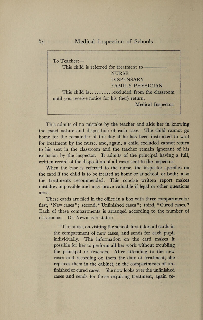 To Teacher:— This child is referred for treatment to- NURSE DISPENSARY FAMILY PHYSICIAN This child is.excluded from the classroom until you receive notice for his (her) return. Medical Inspector. This admits of no mistake by the teacher and aids her in knowing the exact nature and disposition of each case. The child cannot go home for the remainder of the day if he has been instructed to wait for treatment by the nurse, and, again, a child excluded cannot return to his seat in the classroom and the teacher remain ignorant of his exclusion by the inspector. It admits of the principal having a full, written record of the disposition of all cases sent to the inspector. When the case is referred to the nurse, the inspector specifies on the card if the child is to be treated at home or at school, or both; also the treatments recommended. This concise written report makes mistakes impossible and may prove valuable if legal or other questions arise. These cards are filed in the office in a box with three compartments: first, “New cases”; second, “Unfinished cases”; third, “Cured cases.” Each of these compartments is arranged according to the number of classrooms. Dr. Newmayer states: “ The nurse, on visiting the school, first takes all cards in the compartment of new cases, and sends for each pupil individually. The information on the card makes it possible for her to perform all her work without troubling the principal or teachers. After attending to the new cases and recording on them the date of treatment, she replaces them in the cabinet, in the compartments of un¬ finished or cured cases. She now looks over the unfinished cases and sends for those requiring treatment, again re-