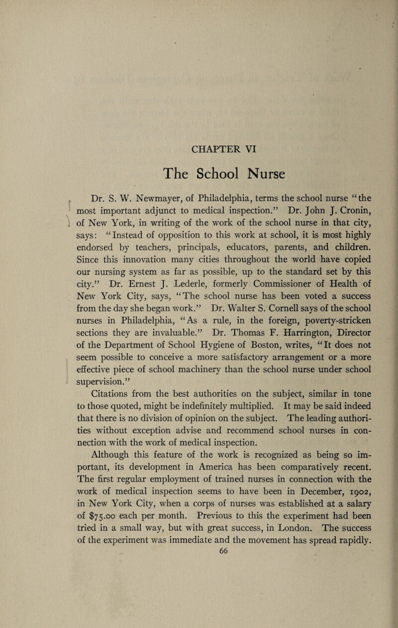 CHAPTER VI The School Nurse Dr. S. W. Newmayer, of Philadelphia, terms the school nurse “the most important adjunct to medical inspection.” Dr. John J. Cronin, of New York, in writing of the work of the school nurse in that city, says: “Instead of opposition to this work at school, it is most highly endorsed by teachers, principals, educators, parents, and children. Since this innovation many cities throughout the world have copied our nursing system as far as possible, up to the standard set by this city.” Dr. Ernest J. Lederle, formerly Commissioner of Plealth of New York City, says, “The school nurse has been voted a success from the day she began work.” Dr. Walter S. Cornell says of the school nurses in Philadelphia, “As a rule, in the foreign, poverty-stricken sections they are invaluable.” Dr. Thomas F. Harrington, Director of the Department of School Hygiene of Boston, writes, “It does not seem possible to conceive a more satisfactory arrangement or a more effective piece of school machinery than the school nurse under school supervision.” Citations from the best authorities on the subject, similar in tone to those quoted, might be indefinitely multiplied. It may be said indeed that there is no division of opinion on the subject. The leading authori¬ ties without exception advise and recommend school nurses in con¬ nection with the work of medical inspection. Although this feature of the work is recognized as being so im¬ portant, its development in America has been comparatively recent. The first regular employment of trained nurses in connection with the work of medical inspection seems to have been in December, 1902, in New York City, when a corps of nurses was established at a salary of $75.00 each per month. Previous to this the experiment had been tried in a small way, but with great success, in London. The success of the experiment was immediate and the movement has spread rapidly.