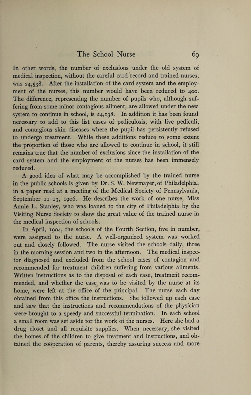 In other words, the number of exclusions under the old system of medical inspection, without the careful card record and trained nurses, was 24,538. After the installation of the card system and the employ¬ ment of the nurses, this number would have been reduced to 400. The difference, representing the number of pupils who, although suf¬ fering from some minor contagious ailment, are allowed under the new system to continue in school, is 24,138. In addition it has been found necessary to add to this list cases of pediculosis, with live pediculi, and contagious skin diseases where the pupil has persistently refused to undergo treatment. While these additions reduce to some extent the proportion of those who are allowed to continue in school, it still remains true that the number of exclusions since the installation of the card system and the employment of the nurses has been immensely reduced. A good idea of what may be accomplished by the trained nurse in the public schools is given by Dr. S. W. Newmayer, of Philadelphia, in a paper read at a meeting of the Medical Society of Pennsylvania, September n-13, 1906. He describes the work of one nurse, Miss Annie L. Stanley, who was loaned to the city of Philadelphia by the Visiting Nurse Society to show the great value of the trained nurse in the medical inspection of schools. In April, 1904, the schools of the Fourth Section, five in number, were assigned to the nurse. A well-organized system was worked out and closely followed. The nurse visited the schools daily, three in the morning session and two in the afternoon. The medical inspec¬ tor diagnosed and excluded from the school cases of contagion and recommended for treatment children suffering from various ailments. Written instructions as to the disposal of each case, treatment recom¬ mended, and whether the case was to be visited by the nurse at its home, were left at the office of the principal. The nurse each day obtained from this office the instructions. She followed up each case and saw that the instructions and recommendations of the physician were* brought to a speedy and successful termination. In each school a small room was set aside for the work of the nurses. Here she had a drug closet and all requisite supplies. When necessary, she visited the homes of the children to give treatment and instructions, and ob¬ tained the cooperation of parents, thereby assuring success and more