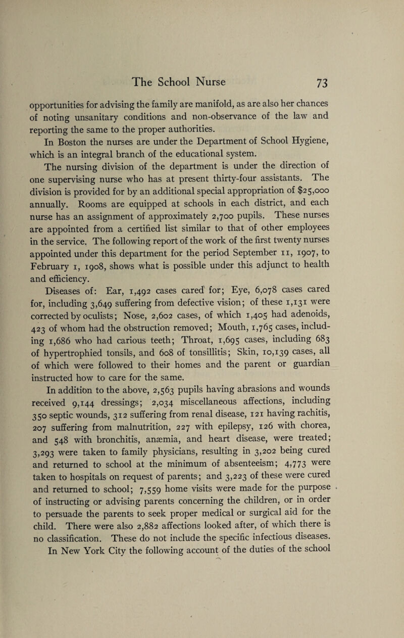 opportunities for advising the family are manifold, as are also her chances of noting unsanitary conditions and non-observance of the law and reporting the same to the proper authorities. In Boston the nurses are under the Department of School Hygiene, which is an integral branch of the educational system. The nursing division of the department is under the direction of one supervising nurse who has at present thirty-four assistants. The division is provided for by an additional special appropriation of $25,000 annually. Rooms are equipped at schools in each district, and each nurse has an assignment of approximately 2,700 pupils. These nurses are appointed from a certified list similar to that of other employees in the service. The following report of the work of the first twenty nurses appointed under this department for the period September 11, 1907, to February 1, 1908, shows what is possible under this adjunct to health and efficiency. Diseases of: Ear, 1,492 cases cared for; Eye, 6,078 cases cared for, including 3,649 suffering from defective vision; of these 1,131 were corrected by oculists; Nose, 2,602 cases, of which 1,405 had adenoids, 423 of whom had the obstruction removed; Mouth, 1,765 cases, includ¬ ing 1,686 who had carious teeth; Throat, 1,695 cases, including 683 of hypertrophied tonsils, and 608 of tonsillitis; Skin, 10,139 cases, all of which were followed to their homes and the parent or guardian instructed how to care for the same. In addition to the above, 2,563 pupils having abrasions and wounds received 9,144 dressings; 2,034 miscellaneous affections, including 350 septic wounds, 312 suffering from renal disease, 121 having rachitis, 207 suffering from malnutrition, 227 with epilepsy, 126 with chorea, and 548 with bronchitis, anaemia, and heart disease, were treated; 3,293 were taken to family physicians, resulting in 3,202 being cured and returned to school at the minimum of absenteeism; 4?773 were taken to hospitals on request of parents; and 3,223 of these were cured and returned to school; 7,559 home visits were made for the purpose . of instructing or advising parents concerning the children, or in order to persuade the parents to seek proper medical or surgical aid for the child. There were also 2,882 affections looked after, of which there is no classification. These do not include the specific infectious diseases. In New York City the following account of the duties of the school