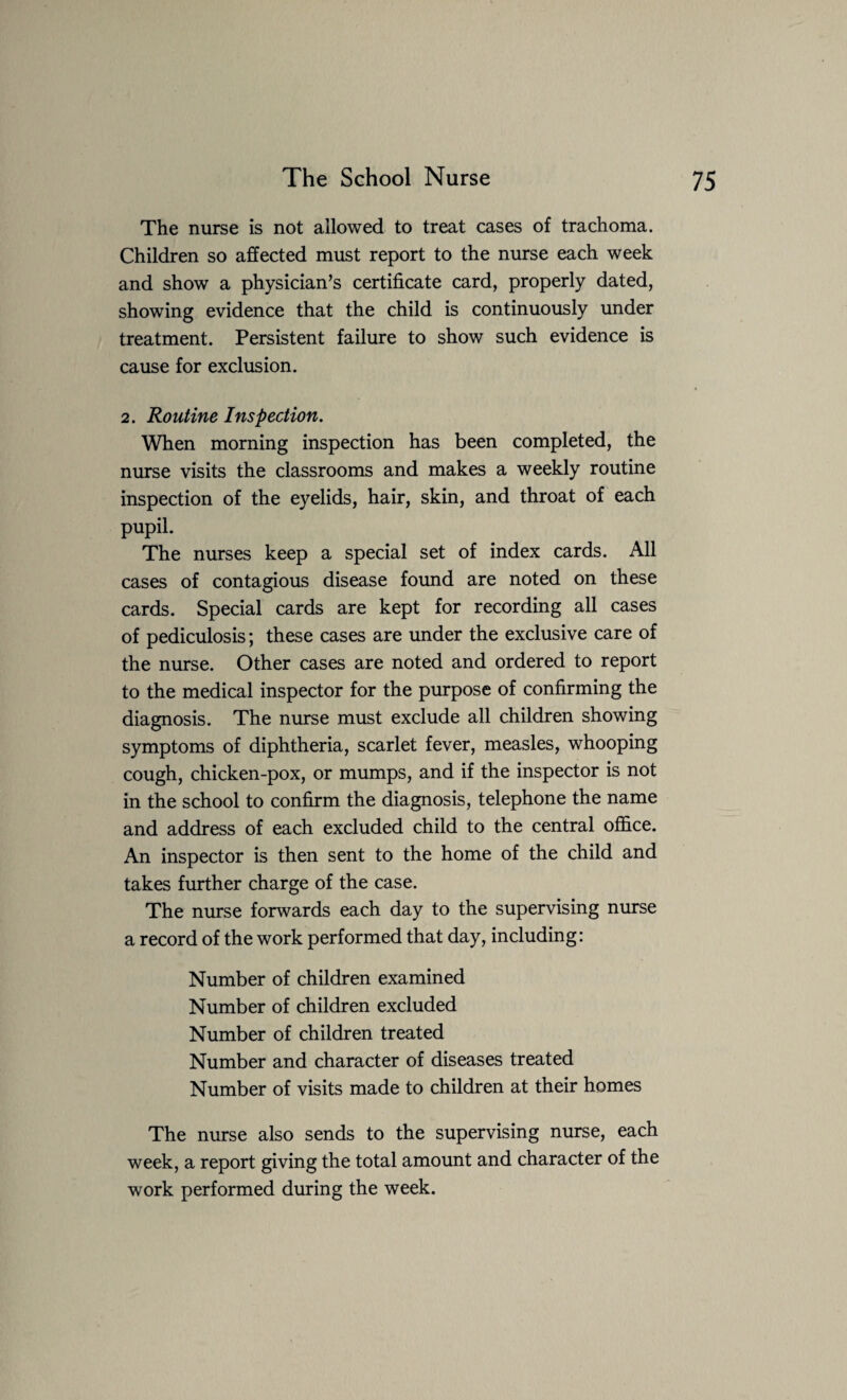The nurse is not allowed to treat cases of trachoma. Children so affected must report to the nurse each week and show a physician’s certificate card, properly dated, showing evidence that the child is continuously under treatment. Persistent failure to show such evidence is cause for exclusion. 2. Routine Inspection. When morning inspection has been completed, the nurse visits the classrooms and makes a weekly routine inspection of the eyelids, hair, skin, and throat of each pupil. The nurses keep a special set of index cards. All cases of contagious disease found are noted on these cards. Special cards are kept for recording all cases of pediculosis; these cases are under the exclusive care of the nurse. Other cases are noted and ordered to report to the medical inspector for the purpose of confirming the diagnosis. The nurse must exclude all children showing symptoms of diphtheria, scarlet fever, measles, whooping cough, chicken-pox, or mumps, and if the inspector is not in the school to confirm the diagnosis, telephone the name and address of each excluded child to the central office. An inspector is then sent to the home of the child and takes further charge of the case. The nurse forwards each day to the supervising nurse a record of the work performed that day, including: Number of children examined Number of children excluded Number of children treated Number and character of diseases treated Number of visits made to children at their homes The nurse also sends to the supervising nurse, each week, a report giving the total amount and character of the work performed during the week.