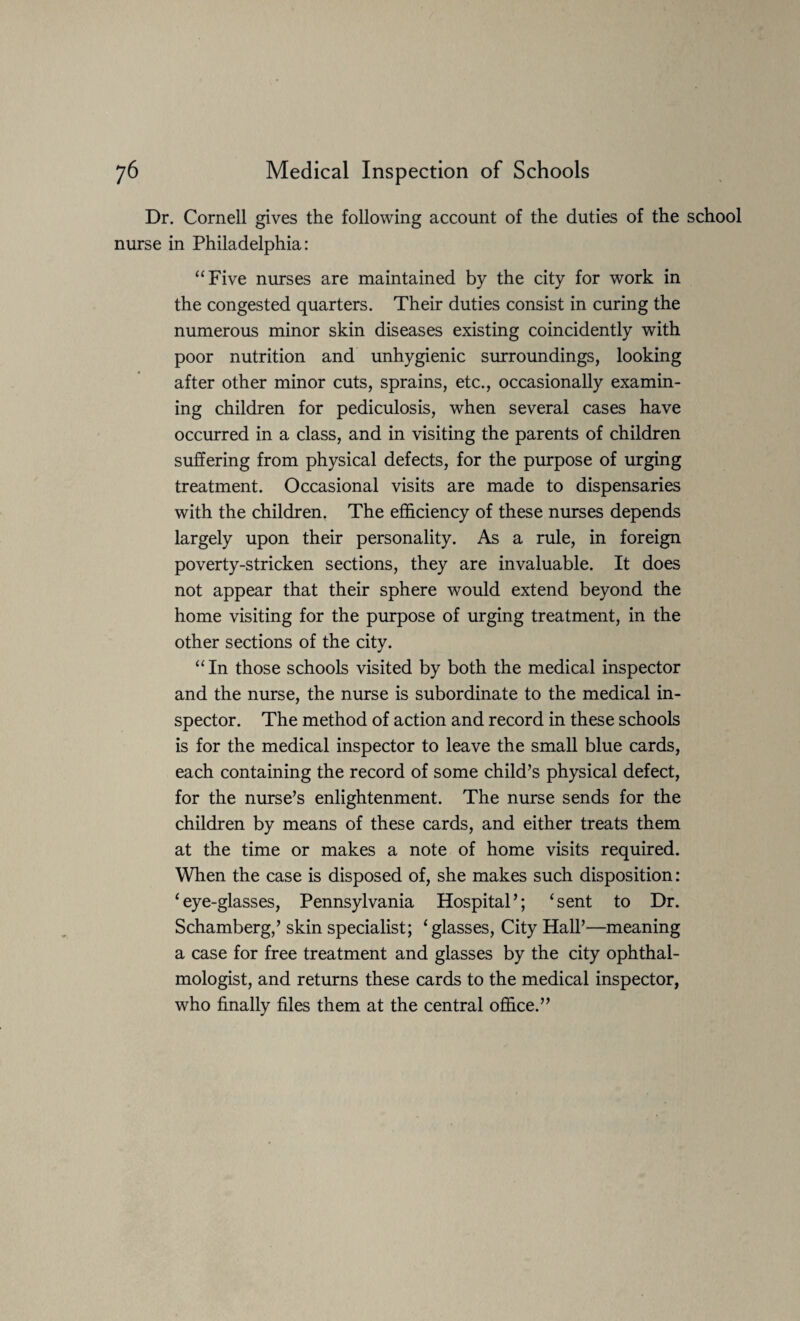 Dr. Cornell gives the following account of the duties of the school nurse in Philadelphia: “Five nurses are maintained by the city for work in the congested quarters. Their duties consist in curing the numerous minor skin diseases existing coincidently with poor nutrition and unhygienic surroundings, looking after other minor cuts, sprains, etc., occasionally examin¬ ing children for pediculosis, when several cases have occurred in a class, and in visiting the parents of children suffering from physical defects, for the purpose of urging treatment. Occasional visits are made to dispensaries with the children, The efficiency of these nurses depends largely upon their personality. As a rule, in foreign poverty-stricken sections, they are invaluable. It does not appear that their sphere would extend beyond the home visiting for the purpose of urging treatment, in the other sections of the city. “ In those schools visited by both the medical inspector and the nurse, the nurse is subordinate to the medical in¬ spector. The method of action and record in these schools is for the medical inspector to leave the small blue cards, each containing the record of some child’s physical defect, for the nurse’s enlightenment. The nurse sends for the children by means of these cards, and either treats them at the time or makes a note of home visits required. When the case is disposed of, she makes such disposition: ‘eye-glasses, Pennsylvania Hospital’; ‘sent to Dr. Schamberg,’ skin specialist; ‘glasses, City Hall’—meaning a case for free treatment and glasses by the city ophthal¬ mologist, and returns these cards to the medical inspector, who finally files them at the central office.”