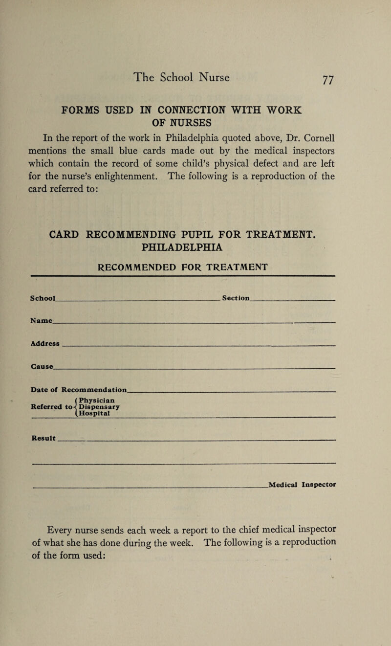 FORMS USED IN CONNECTION WITH WORK OF NURSES In the report of the work in Philadelphia quoted above, Dr. Cornell mentions the small blue cards made out by the medical inspectors which contain the record of some child’s physical defect and are left for the nurse’s enlightenment. The following is a reproduction of the card referred to: CARD RECOMMENDING PUPIL FOR TREATMENT. PHILADELPHIA RECOMMENDED FOR TREATMENT School _Section_ Name_ Address_ Cause. Date of Recommendation (Physician Referred to< Dispensary (Hospital Result Medical Inspector Every nurse sends each week a report to the chief medical inspector of what she has done during the week. The following is a reproduction of the form used: