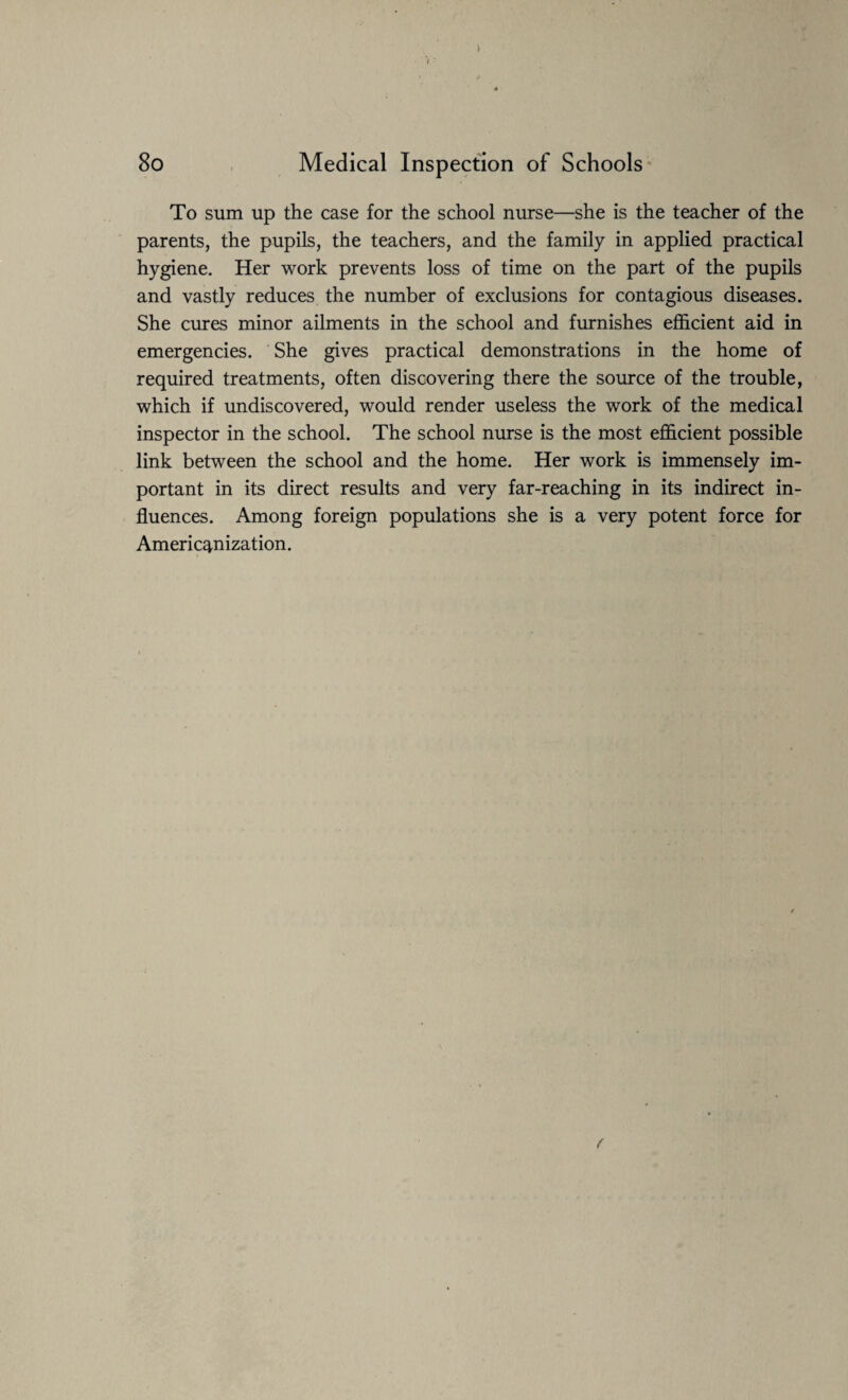 To sum up the case for the school nurse—she is the teacher of the parents, the pupils, the teachers, and the family in applied practical hygiene. Her work prevents loss of time on the part of the pupils and vastly reduces the number of exclusions for contagious diseases. She cures minor ailments in the school and furnishes efficient aid in emergencies. She gives practical demonstrations in the home of required treatments, often discovering there the source of the trouble, which if undiscovered, would render useless the work of the medical inspector in the school. The school nurse is the most efficient possible link between the school and the home. Her work is immensely im¬ portant in its direct results and very far-reaching in its indirect in¬ fluences. Among foreign populations she is a very potent force for Americanization. f