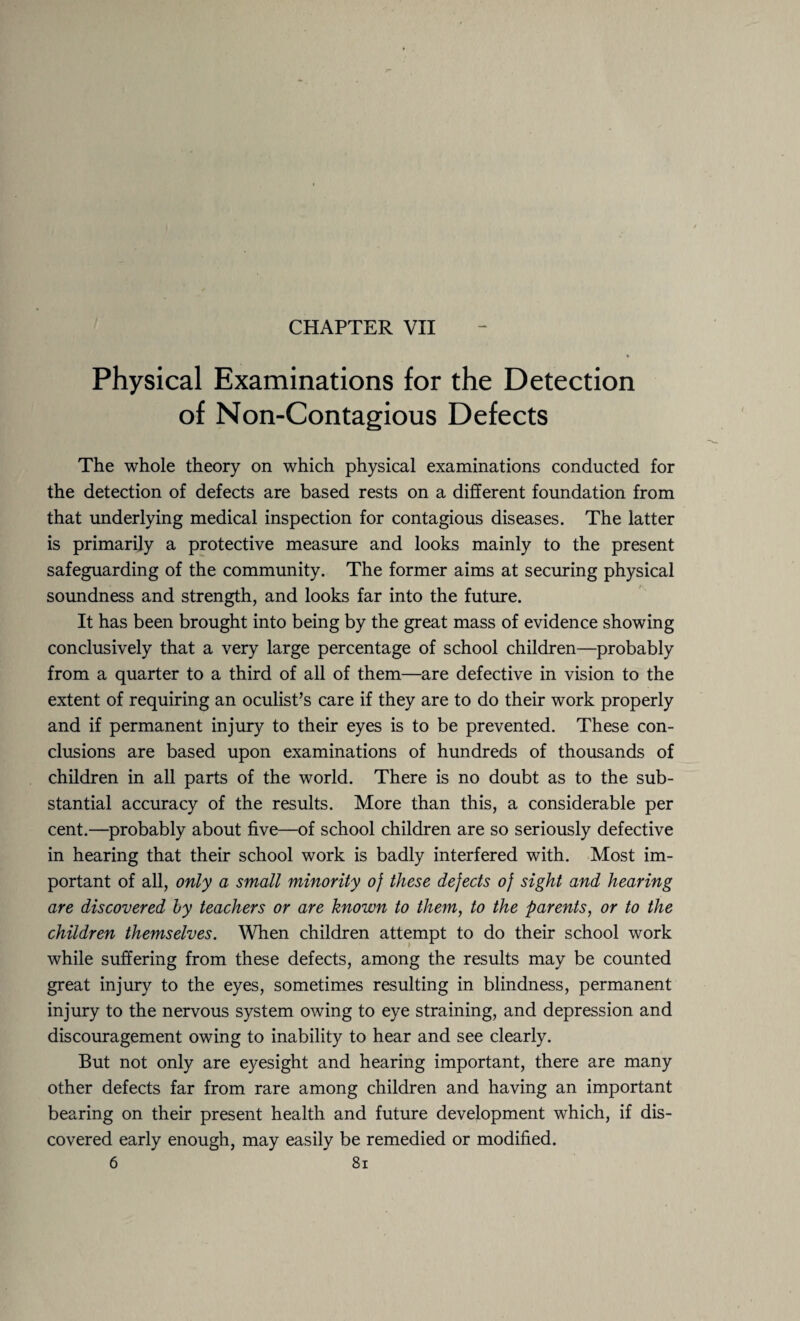 CHAPTER VII Physical Examinations for the Detection of Non-Contagious Defects The whole theory on which physical examinations conducted for the detection of defects are based rests on a different foundation from that underlying medical inspection for contagious diseases. The latter is primarily a protective measure and looks mainly to the present safeguarding of the community. The former aims at securing physical soundness and strength, and looks far into the future. It has been brought into being by the great mass of evidence showing conclusively that a very large percentage of school children—probably from a quarter to a third of all of them—are defective in vision to the extent of requiring an oculist’s care if they are to do their work properly and if permanent injury to their eyes is to be prevented. These con¬ clusions are based upon examinations of hundreds of thousands of children in all parts of the world. There is no doubt as to the sub¬ stantial accuracy of the results. More than this, a considerable per cent.—probably about five—of school children are so seriously defective in hearing that their school work is badly interfered with. Most im¬ portant of all, only a small minority of these defects of sight and hearing are discovered by teachers or are known to them, to the parents, or to the children themselves. When children attempt to do their school work while suffering from these defects, among the results may be counted great injury to the eyes, sometimes resulting in blindness, permanent injury to the nervous system owing to eye straining, and depression and discouragement owing to inability to hear and see clearly. But not only are eyesight and hearing important, there are many other defects far from rare among children and having an important bearing on their present health and future development which, if dis¬ covered early enough, may easily be remedied or modified.