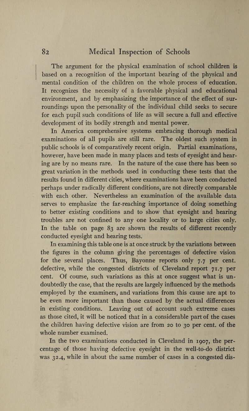 The argument for the physical examination of school children is based on a recognition of the important bearing of the physical and mental condition of the children on the whole process of education. It recognizes the necessity of a favorable physical and educational environment, and by emphasizing the importance of the effect of sur¬ roundings upon the personality of the individual child seeks to secure for each pupil such conditions of life as will secure a full and effective development of its bodily strength and mental power. In America comprehensive systems embracing thorough medical examinations of all pupils are still rare. The oldest such system in public schools is of comparatively recent origin. Partial examinations, however, have been made in many places and tests of eyesight and hear¬ ing are by no means rare. In the nature of the case there has been so great variation in the methods used in conducting these tests that the results found in different cities, where examinations have been conducted perhaps under radically different conditions, are not directly comparable with each other. Nevertheless an examination of the available data serves to emphasize the far-reaching importance of doing something to better existing conditions and to show that eyesight and hearing troubles are not confined to any one locality or to large cities only. In the table on page 83 are shown the results of different recently conducted eyesight and hearing tests. In examining this table one is at once struck by the variations between the figures in the column giving the percentages of defective vision for the several places. Thus, Bayonne reports only 7.7 per cent, defective, while the congested districts of Cleveland report 71.7 per cent. Of course, such variations as this at once suggest what is un¬ doubtedly the case, that the results are largely influenced by the methods employed by the examiners, and variations from this cause are apt to be even more important than those caused by the actual differences in existing conditions. Leaving out of account such extreme cases as those cited, it will be noticed that in a considerable part of the cases the children having defective vision are from 20 to 30 per cent, of the whole number examined. In the two examinations conducted in Cleveland in 1907, the per¬ centage of those having defective eyesight in the well-to-do district was 32.4, while in about the same number of cases in a congested dis-