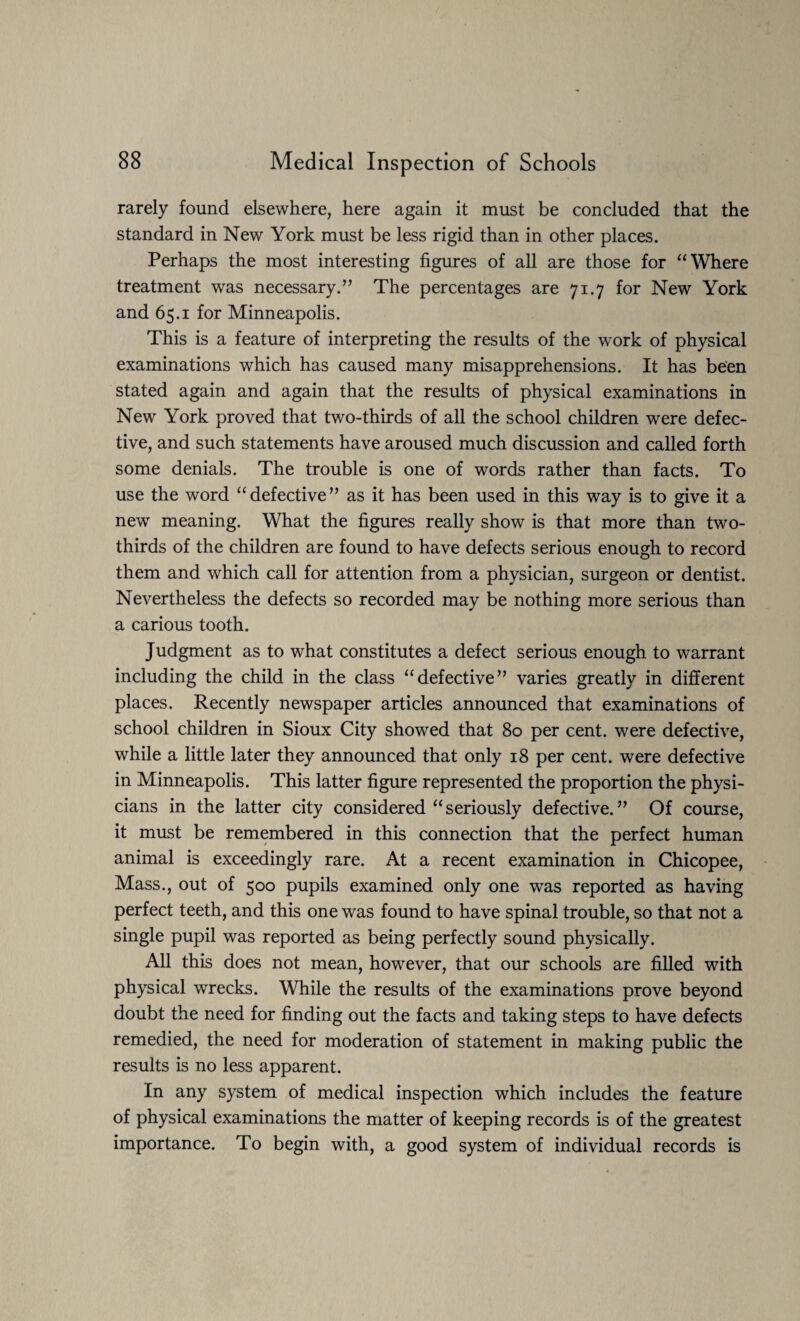 rarely found elsewhere, here again it must be concluded that the standard in New York must be less rigid than in other places. Perhaps the most interesting figures of all are those for “Where treatment was necessary.” The percentages are 71.7 for New York and 65.1 for Minneapolis. This is a feature of interpreting the results of the work of physical examinations which has caused many misapprehensions. It has been stated again and again that the results of physical examinations in New York proved that two-thirds of all the school children were defec¬ tive, and such statements have aroused much discussion and called forth some denials. The trouble is one of words rather than facts. To use the word “defective” as it has been used in this way is to give it a new meaning. What the figures really show is that more than two- thirds of the children are found to have defects serious enough to record them and which call for attention from a physician, surgeon or dentist. Nevertheless the defects so recorded may be nothing more serious than a carious tooth. Judgment as to what constitutes a defect serious enough to warrant including the child in the class “defective” varies greatly in different places. Recently newspaper articles announced that examinations of school children in Sioux City showed that 80 per cent, were defective, while a little later they announced that only 18 per cent, were defective in Minneapolis. This latter figure represented the proportion the physi¬ cians in the latter city considered “seriously defective.” Of course, it must be remembered in this connection that the perfect human animal is exceedingly rare. At a recent examination in Chicopee, Mass., out of 500 pupils examined only one was reported as having perfect teeth, and this one was found to have spinal trouble, so that not a single pupil was reported as being perfectly sound physically. All this does not mean, however, that our schools are filled with physical wrecks. While the results of the examinations prove beyond doubt the need for finding out the facts and taking steps to have defects remedied, the need for moderation of statement in making public the results is no less apparent. In any system of medical inspection which includes the feature of physical examinations the matter of keeping records is of the greatest importance. To begin with, a good system of individual records is