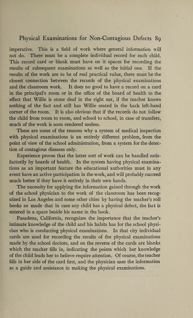 imperative. This is a field of work where general information will not do. There must be a complete individual record for each child. This record card or blank must have on it spaces for recording the results of subsequent examinations as well as the initial one. If the results of the work are to be of real practical value, there must be the closest connection between the records of the physical examinations and the classroom work. It does no good to have a record on a card in the principal’s room or in the office of the board of health to the effect that Willie is stone deaf in the right ear, if the teacher knows nothing of the fact and still has Willie seated in the back left-hand corner of the room. It is also obvious that if the records do not follow the child from room to room, and school to school, in case of transfers, much of the work is soon rendered useless. These are some of the reasons why a system of medical inspection with physical examinations is an entirely different problem, from the point of view of the school administration, from a system for the detec¬ tion of contagious diseases only. Experience proves that the latter sort of work can be handled satis¬ factorily by boards of health. In the system having physical examina¬ tions as an important feature the educational authorities must in any event have an active participation in the work, and will probably succeed much better if they have it entirely in their own hands. The necessity for applying the information gained through the work of the school physician to the work of the classroom has been recog¬ nized in Los Angeles and some other cities by having the teacher’s roll books so made that in case any child has a physical defect, the fact is entered in a space beside his name in the book. Pasadena, California, recognizes the importance that the teacher’s intimate knowledge of the child and his habits has for the school physi¬ cian who is conducting physical examinations. In that city individual cards are used for recording the results of the physical examinations made by the school doctors, and on the reverse of the cards are blanks which the teacher fills in, indicating the points which her knowledge of the child leads her to believe require attention. Of course, the teacher fills in her side of the card first, and the physician uses the information as a guide and assistance in making the physical examinations.