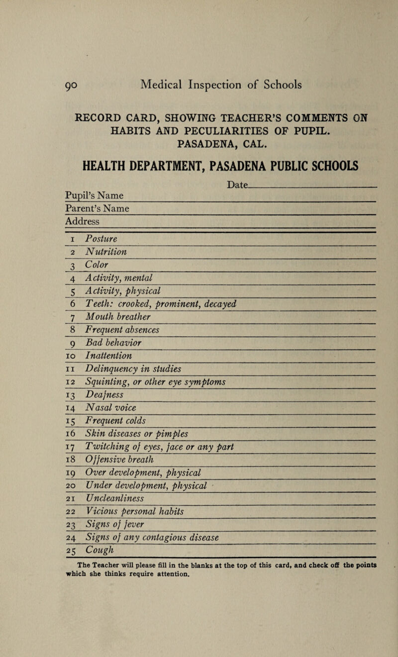 RECORD CARD, SHOWING TEACHER’S COMMENTS ON HABITS AND PECULIARITIES OF PUPIL. PASADENA, CAL. HEALTH DEPARTMENT, PASADENA PUBLIC SCHOOLS Date__ Pupil’s Name_ Parent’s Name_ Address 1 Posture 2 Nutrition 3 Color 4 Activity, mental 5 A ctivity, physical 6 Teeth: crooked, prominent, decayed 7 Mouth breather 8 Frequent absences 9 Bad behavior 10 Inattention 11 Delinquency in studies 12 Squinting, or other eye symptoms 13 Deajness 14 Nasal voice 15 Frequent colds 16 Skin diseases or pimples 17 Twitching of eyes, face or any part 18 Offensive breath 19 Over development, physical 20 Under development, physical 21 U ncleanliness 22 Vicious personal habits 23 Signs of fever 24 Signs of any contagious disease 25 Cough The Teacher will please fill in the blanks at the top of this card, and check off the points which she thinks require attention.