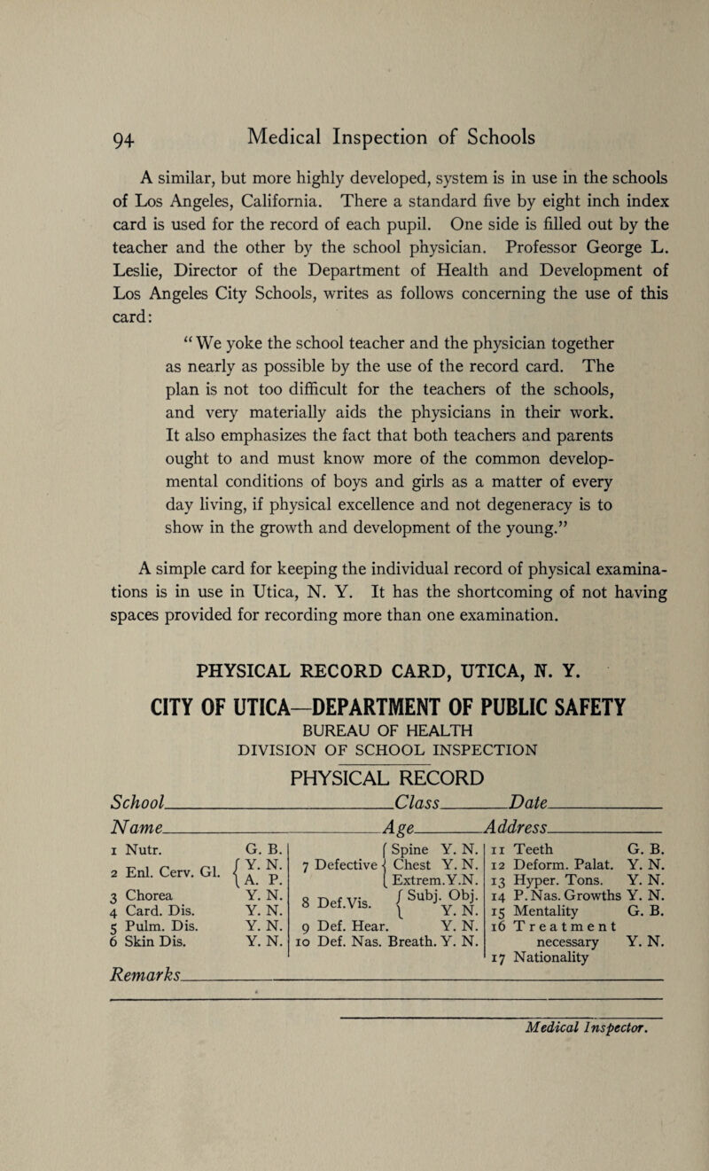 A similar, but more highly developed, system is in use in the schools of Los Angeles, California. There a standard five by eight inch index card is used for the record of each pupil. One side is filled out by the teacher and the other by the school physician. Professor George L. Leslie, Director of the Department of Health and Development of Los Angeles City Schools, writes as follows concerning the use of this card: “ We yoke the school teacher and the physician together as nearly as possible by the use of the record card. The plan is not too difficult for the teachers of the schools, and very materially aids the physicians in their work. It also emphasizes the fact that both teachers and parents ought to and must know more of the common develop¬ mental conditions of boys and girls as a matter of every day living, if physical excellence and not degeneracy is to show in the growth and development of the young.” A simple card for keeping the individual record of physical examina¬ tions is in use in Utica, N. Y. It has the shortcoming of not having spaces provided for recording more than one examination. PHYSICAL RECORD CARD, UTICA, N. Y. CITY OF UTICA—DEPARTMENT OF PUBLIC SAFETY BUREAU OF HEALTH DIVISION OF SCHOOL INSPECTION School PHYSICAL RECORD _Class_ Date Name. A ge_A ddress. 1 Nutr. G. B. 2 Enl. Cerv. Gl. j p' 3 Chorea Y. N. 4 Card. Dis. Y. N. 5 Pulm. Dis. Y. N. 6 Skin Dis. Y. N. Remarks_ f Spine Y. N. 7 Defective ] Chest Y. N. [ Extrem.Y.N. 8 Def Vis ' Obj. o uei.vis. ^ Y. N. 9 Def. Hear. Y. N. io Def. Nas. Breath. Y. N. 11 Teeth G. B. 12 Deform. Palat. Y. N. 13 Hyper. Tons. Y. N. 14 P. Nas. Growths Y. N. 15 Mentality G. B. 16 Treatment necessary Y. N. 17 Nationality Medical Inspector.