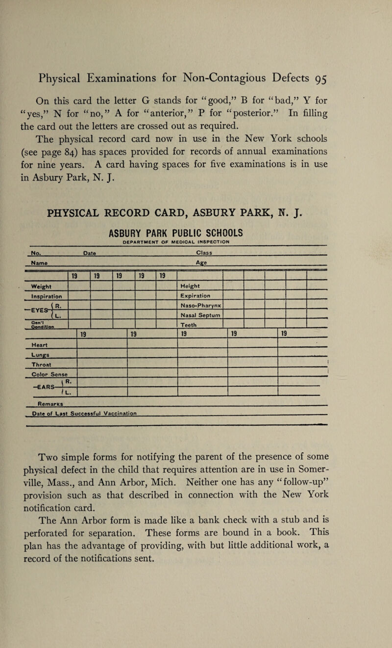 On this card the letter G stands for “good,” B for “bad,” Y for “yes,” N for “no,” A for “anterior,” P for “posterior.” In filling the card out the letters are crossed out as required. The physical record card now in use in the New York schools (see page 84) has spaces provided for records of annual examinations for nine years. A card having spaces for five examinations is in use in Asbury Park, N. J. PHYSICAL RECORD CARD, ASBURY PARK, N. J. ASBURY PARK PUBLIC SCHOOLS DEPARTMENT OF MEDICAL INSPECTION No.Date_Class Name_Age 19 19 19 19 19 Weight Height Inspiration Expiration , r-rrr i Naso-Pharynx EYES-r^— (L. Nasal Septum Gen'l Teeth 19 19 19 19 19 Heart Lungs Throat Color Sense \R‘ / L. Remarics Date of Last Successful Vaccination Two simple forms for notifying the parent of the presence of some physical defect in the child that requires attention are in use in Somer¬ ville, Mass., and Ann Arbor, Mich. Neither one has any “follow-up” provision such as that described in connection with the New York notification card. The Ann Arbor form is made like a bank check with a stub and is perforated for separation. These forms are bound in a book. This plan has the advantage of providing, with but little additional work, a record of the notifications sent.
