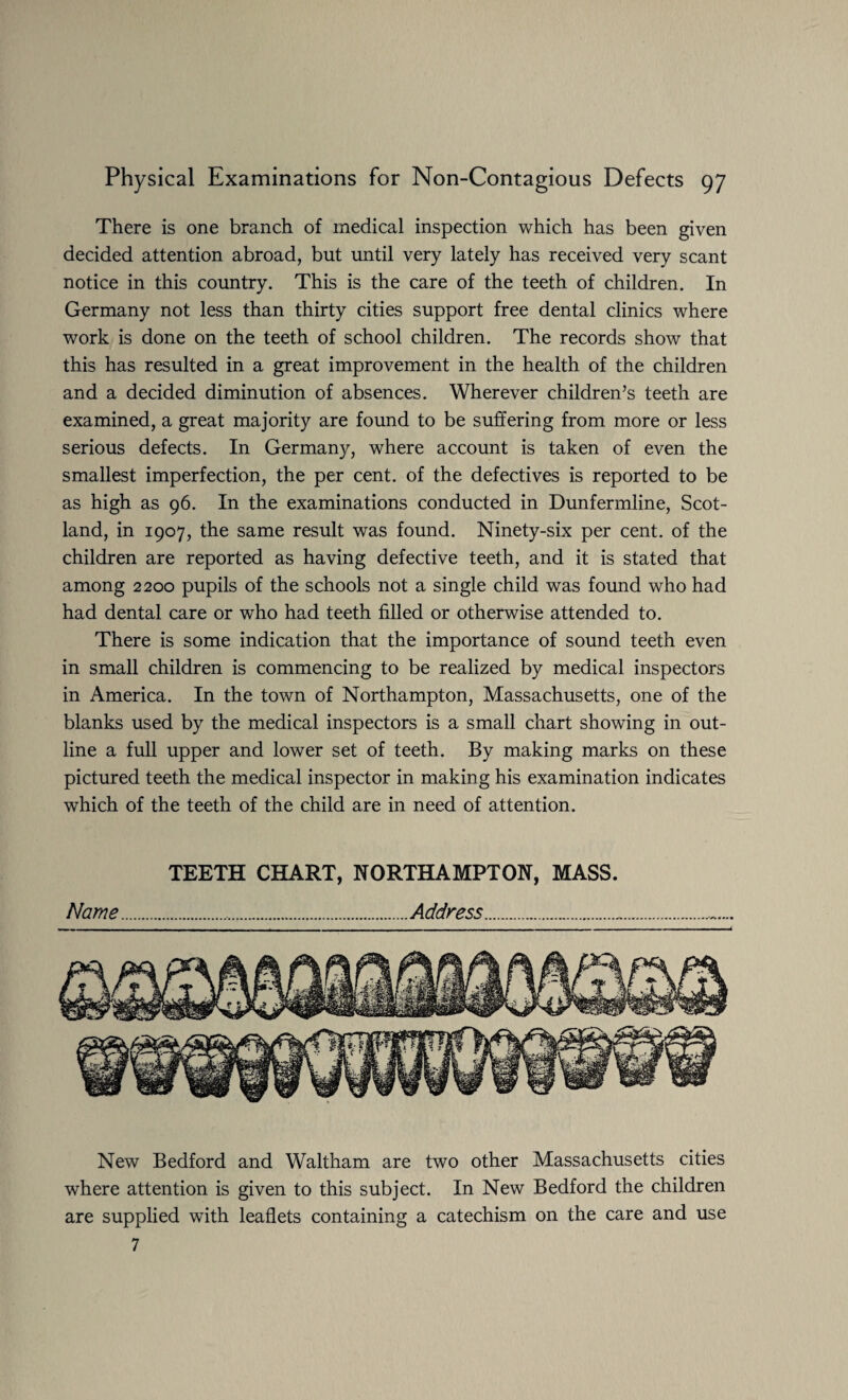 There is one branch of medical inspection which has been given decided attention abroad, but until very lately has received very scant notice in this country. This is the care of the teeth of children. In Germany not less than thirty cities support free dental clinics where work is done on the teeth of school children. The records show that this has resulted in a great improvement in the health of the children and a decided diminution of absences. Wherever children’s teeth are examined, a great majority are found to be suffering from more or less serious defects. In Germany, where account is taken of even the smallest imperfection, the per cent, of the defectives is reported to be as high as 96. In the examinations conducted in Dunfermline, Scot¬ land, in 1907, the same result was found. Ninety-six per cent, of the children are reported as having defective teeth, and it is stated that among 2200 pupils of the schools not a single child was found who had had dental care or who had teeth filled or otherwise attended to. There is some indication that the importance of sound teeth even in small children is commencing to be realized by medical inspectors in America. In the town of Northampton, Massachusetts, one of the blanks used by the medical inspectors is a small chart showing in out¬ line a full upper and lower set of teeth. By making marks on these pictured teeth the medical inspector in making his examination indicates which of the teeth of the child are in need of attention. TEETH CHART, NORTHAMPTON, MASS. Name...Address. New Bedford and Waltham are two other Massachusetts cities where attention is given to this subject. In New Bedford the children are supplied with leaflets containing a catechism on the care and use 7