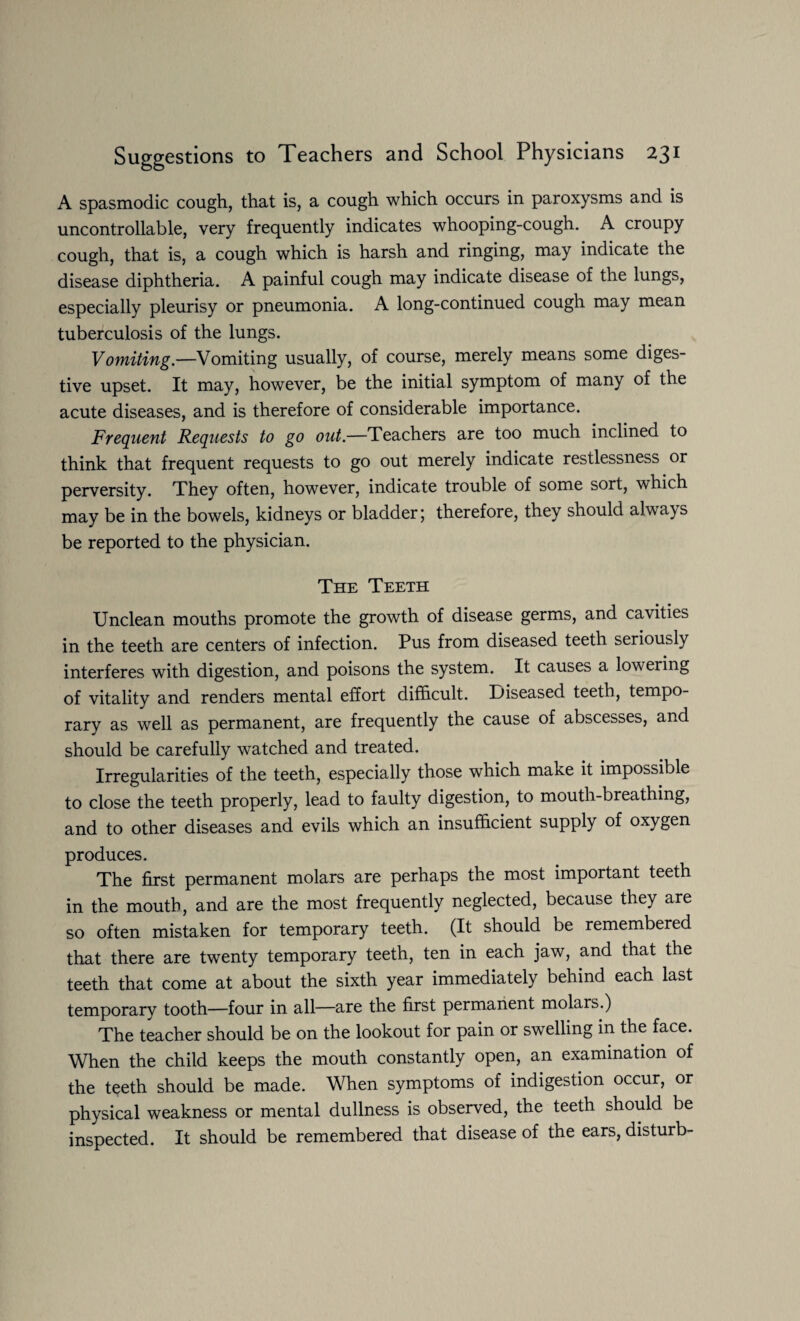 A spasmodic cough, that is, a cough which occurs in paroxysms and is uncontrollable, very frequently indicates whooping-cough. A croupy cough, that is, a cough which is harsh and ringing, may indicate the disease diphtheria. A painful cough may indicate disease of the lungs, especially pleurisy or pneumonia. A long-continued cough may mean tuberculosis of the lungs. Vomiting.—Vomiting usually, of course, merely means some diges¬ tive upset. It may, however, be the initial symptom of many of the acute diseases, and is therefore of considerable importance. Frequent Requests to go out.—Teachers are too much inclined to think that frequent requests to go out merely indicate restlessness or perversity. They often, however, indicate trouble of some sort, which may be in the bowels, kidneys or bladder; therefore, they should always be reported to the physician. The Teeth Unclean mouths promote the growth of disease germs, and cavities in the teeth are centers of infection. Pus from diseased teeth seriously interferes with digestion, and poisons the system. It causes a lowering of vitality and renders mental effort difficult. Diseased teeth, tempo¬ rary as well as permanent, are frequently the cause of abscesses, and should be carefully watched and treated. Irregularities of the teeth, especially those which make it impossible to close the teeth properly, lead to faulty digestion, to mouth-breathing, and to other diseases and evils which an insufficient supply of oxygen produces. The first permanent molars are perhaps the most important teeth in the mouth, and are the most frequently neglected, because they are so often mistaken for temporary teeth. (It should be remembered that there are twenty temporary teeth, ten in each jaw, and that the teeth that come at about the sixth year immediately behind each last temporary tooth—four in all—are the first permanent molars.) The teacher should be on the lookout for pain or swelling in the face. When the child keeps the mouth constantly open, an examination of the teeth should be made. When symptoms of indigestion occur, or physical weakness or mental dullness is observed, the teeth should be inspected. It should be remembered that disease of the ears, disturb-