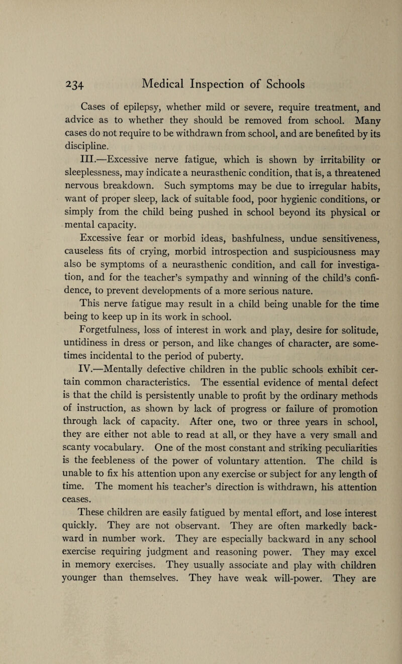 Cases of epilepsy, whether mild or severe, require treatment, and advice as to whether they should be removed from school. Many cases do not require to be withdrawn from school, and are benefited by its discipline. III. —Excessive nerve fatigue, which is shown by irritability or sleeplessness, may indicate a neurasthenic condition, that is, a threatened nervous breakdown. Such symptoms may be due to irregular habits, want of proper sleep, lack of suitable food, poor hygienic conditions, or simply from the child being pushed in school beyond its physical or mental capacity. Excessive fear or morbid ideas, bashfulness, undue sensitiveness, causeless fits of crying, morbid introspection and suspiciousness may also be symptoms of a neurasthenic condition, and call for investiga¬ tion, and for the teacher’s sympathy and winning of the child’s confi¬ dence, to prevent developments of a more serious nature. This nerve fatigue may result in a child being unable for the time being to keep up in its work in school. Forgetfulness, loss of interest in work and play, desire for solitude, untidiness in dress or person, and like changes of character, are some¬ times incidental to the period of puberty. IV. —Mentally defective children in the public schools exhibit cer¬ tain common characteristics. The essential evidence of mental defect is that the child is persistently unable to profit by the ordinary methods of instruction, as shown by lack of progress or failure of promotion through lack of capacity. After one, two or three years in school, they are either not able to read at all, or they have a very small and scanty vocabulary. One of the most constant and striking peculiarities is the feebleness of the power of voluntary attention. The child is unable to fix his attention upon any exercise or subject for any length of time. The moment his teacher’s direction is withdrawn, his attention ceases. These children are easily fatigued by mental effort, and lose interest quickly. They are not observant. They are often markedly back¬ ward in number work. They are especially backward in any school exercise requiring judgment and reasoning power. They may excel in memory exercises. They usually associate and play with children younger than themselves. They have weak will-power. They are