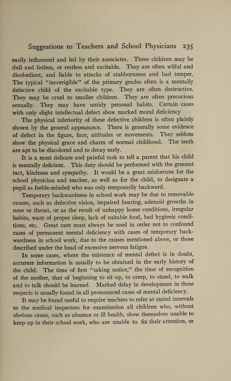 easily influenced and led by their associates. These children may be dull and listless, or restless and excitable. They are often wilful and disobedient, and liable to attacks of stubbornness and bad temper. The typical “incorrigible” of the primary grades often is a mentally defective child of the excitable type. They are often destructive. They may be cruel to smaller children. They are often precocious sexually. They may have untidy personal habits. Certain cases with only slight intellectual defect show marked moral deficiency The physical inferiority of these defective children is often plainly shown by the general appearance. There is generally some evidence of defect in the figure, face, attitudes or movements. They seldom show the physical grace and charm of normal childhood. The teeth are apt to be discolored and to decay early. It is a most delicate and painful task to tell a parent that his child is mentally deficient. This duty should be performed with the greatest tact, kindness and sympathy. It would be a great misfortune for the school physician and teacher, as well as for the child, to designate a pupil as feeble-minded who was only temporarily backward. Temporary backwardness in school work may be due to removable causes, such as defective vision, impaired hearing, adenoid growths in nose or throat, or as the result of unhappy home conditions, irregular habits, want of proper sleep, lack of suitable food, bad hygienic condi¬ tions, etc. Great care must always be used in order not to confound cases of permanent mental deficiency with cases of temporary back¬ wardness in school work, due to the causes mentioned above, or those described under the head of excessive nervous fatigue. In some cases, where the existence of mental defect is in doubt, accurate information is usually to be obtained in the early history of the child. The time of first “taking notice,” the time of recognition of the mother, that of beginning to sit up, to creep, to stand, to walk and to talk should be learned. Marked delay in development in these respects is usually found in all pronounced cases of mental deficiency. It may be found useful to require teachers to refer at stated intervals to the medical inspectors for examination all children who, without obvious cause, such as absence or ill health, show themselves unable to keep up in their school work, who are unable to fix their attention, or