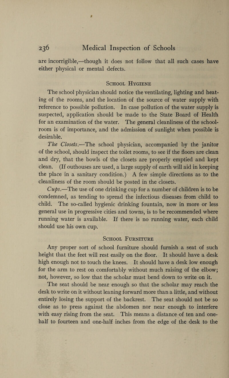 are incorrigible,—though it does not follow that all such cases have either physical or mental defects. School Hygiene The school physician should notice the ventilating, lighting and heat¬ ing of the rooms, and the location of the source of water supply with reference to possible pollution. In case pollution of the water supply is suspected, application should be made to the State Board of Health for an examination of the water. The general cleanliness of the school¬ room is of importance, and the admission of sunlight when possible is desirable. The Closets.—The school physician, accompanied by the janitor of the school, should inspect the toilet rooms, to see if the floors are clean and dry, that the bowls of the closets are properly emptied and kept clean. (If outhouses are used, a large supply of earth will aid in keeping the place in a sanitary condition.) A few simple directions as to the cleanliness of the room should be posted in the closets. Cups.—The use of one drinking cup for a number of children is to be condemned, as tending to spread the infectious diseases from child to child. The so-called hygienic drinking fountain, now in more or less general use in progressive cities and towns, is to be recommended where running water is available. If there is no running water, each child should use his own cup. School Furniture Any proper sort of school furniture should furnish a seat of such height that the feet will rest easily on the floor. It should have a desk high enough not to touch the knees. It should have a desk low enough for the arm to rest on comfortably without much raising of the elbow; not, however, so low that the scholar must bend down to write on it. The seat should be near enough so that the scholar may reach the desk to write on it without leaning forward more than a little, and without entirely losing the support of the backrest. The seat should not be so close as to press against the abdomen nor near enough to interfere with easy rising from the seat. This means a distance of ten and one- half to fourteen and one-half inches from the edge of the desk to the