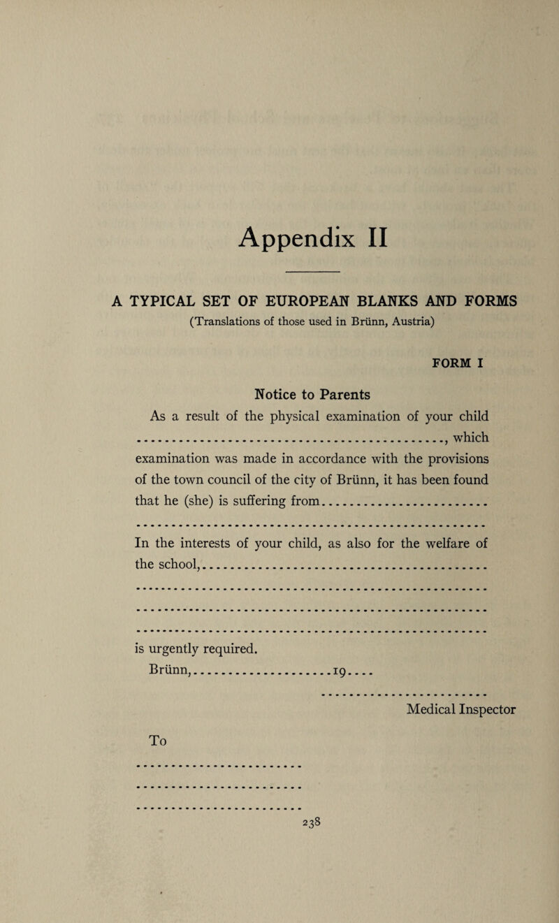 Appendix II A TYPICAL SET OF EUROPEAN BLANKS AND FORMS (Translations of those used in Briinn, Austria) FORM I Notice to Parents As a result of the physical examination of your child ., which examination was made in accordance with the provisions of the town council of the city of Briinn, it has been found that he (she) is suffering from. In the interests of your child, as also for the welfare of the school,. is urgently required. Briinn,.19_ Medical Inspector To