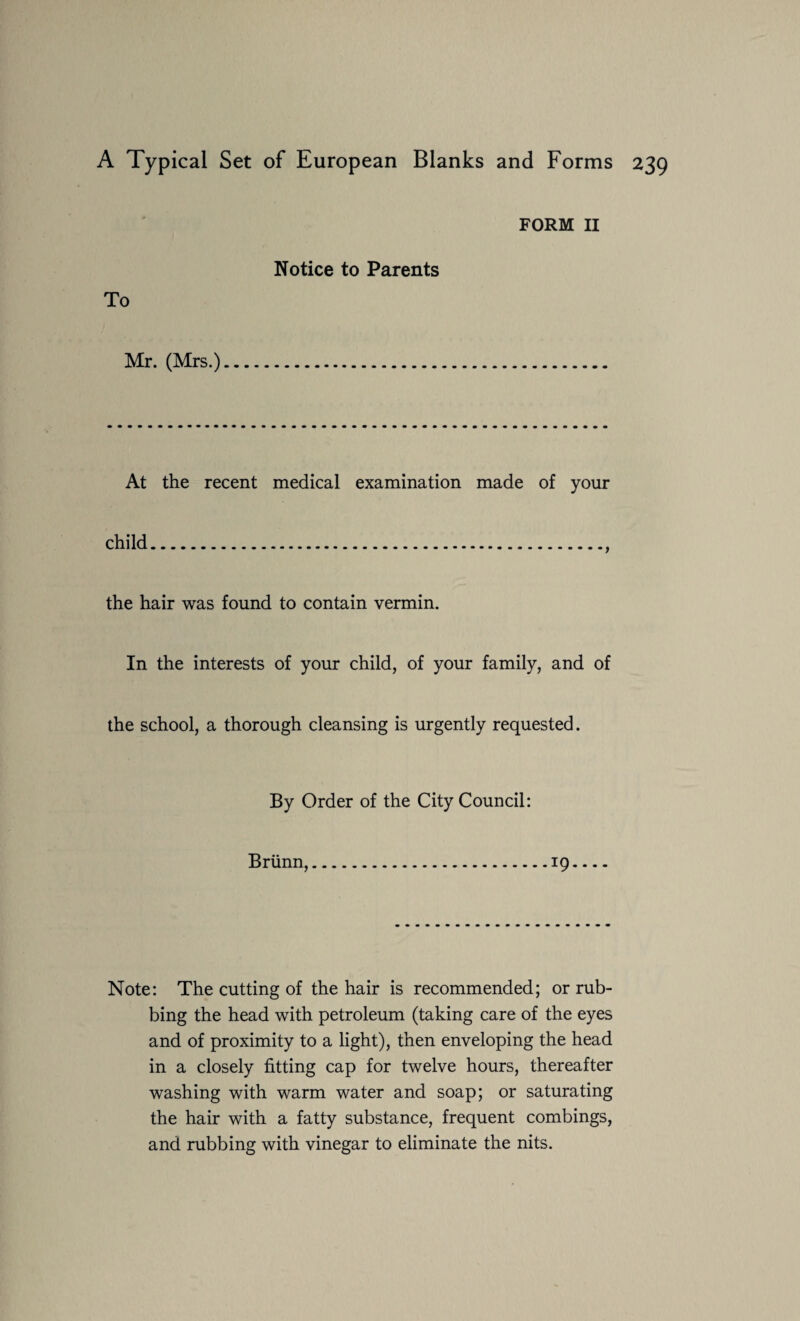 To FORM II Notice to Parents Mr. (Mrs.) At the recent medical examination made of your child., the hair was found to contain vermin. In the interests of your child, of your family, and of the school, a thorough cleansing is urgently requested. By Order of the City Council: Briinn,.19- Note: The cutting of the hair is recommended; or rub¬ bing the head with petroleum (taking care of the eyes and of proximity to a light), then enveloping the head in a closely fitting cap for twelve hours, thereafter washing with warm water and soap; or saturating the hair with a fatty substance, frequent combings, and rubbing with vinegar to eliminate the nits.