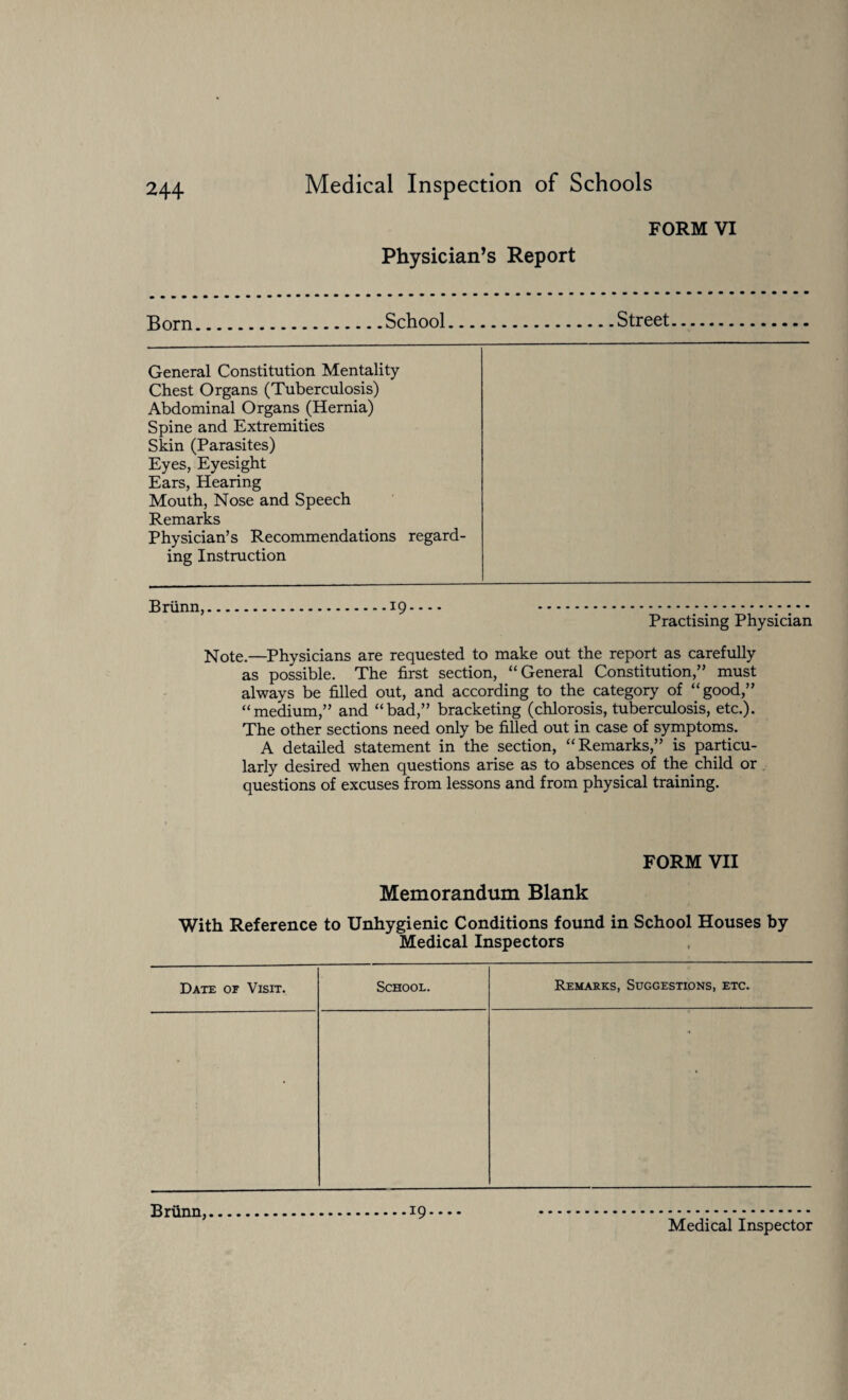 Physician’s Report FORM VI Born.School.Street General Constitution Mentality Chest Organs (Tuberculosis) Abdominal Organs (Hernia) Spine and Extremities Skin (Parasites) Eyes, Eyesight Ears, Hearing Mouth, Nose and Speech Remarks Physician’s Recommendations regard¬ ing Instruction Briinn, 19. Practising Physician Note-—Physicians are requested to make out the report as carefully as possible. The first section, “General Constitution,” must always be filled out, and according to the category of “good,” “medium,” and “bad,” bracketing (chlorosis, tuberculosis, etc.). The other sections need only be filled out in case of symptoms. A detailed statement in the section, “Remarks,” is particu¬ larly desired when questions arise as to absences of the child or questions of excuses from lessons and from physical training. FORM VII Memorandum Blank With Reference to Unhygienic Conditions found in School Houses by Medical Inspectors Date or Visit. School. Remarks, Suggestions, etc. • • Briinn, 19.... Medical Inspector