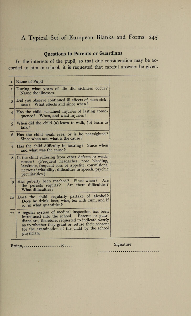 Questions to Parents or Guardians In the interests of the pupil, so that due consideration may be ac¬ corded to him in school, it is requested that careful answers be given. I Name of Pupil 2 During what years of life did sickness occur? Name the illnesses. 3 Did you observe continued ill effects of such sick¬ ness ? What effects and since when ? 4 Has the child sustained injuries of lasting conse¬ quence ? When, and what injuries ? 5 When did the child (a) learn to walk, (b) learn to talk? 6 Has the child weak eyes, or is he nearsighted? Since when and what is the cause ? 7 Has the child difficulty in hearing? Since when and what was the cause ? 8 Is the child suffering from other defects or weak¬ nesses? (Frequent headaches, nose bleeding, lassitude, frequent loss of appetite, convulsions, nervous irritability, difficulties in speech, psychic peculiarities.) 9 Has puberty been reached? Since when? Are the periods regular? Are there difficulties? What difficulties ? 10 Does the child regularly partake of alcohol? Does he drink beer, wine, tea with rum, and if so, in what quantities ? 11 A regular system of medical inspection has been introduced into the school. Parents or guar¬ dians' are, therefore, requested to indicate clearly as to whether they grant or refuse their consent for the examination of the child by the school physician. Briinn, 19