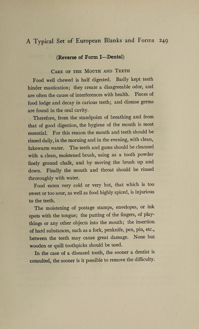 (Reverse of Form I—Dental) Care of the Mouth and Teeth Food well chewed is half digested. Badly kept teeth hinder mastication; they create a disagreeable odor, and are often the cause of interferences with health. Pieces of food lodge and decay in carious teeth; and disease germs are found in the oral cavity. Therefore, from the standpoint of breathing and from that of good digestion, the hygiene of the mouth is most essential. For this reason the mouth and teeth should be rinsed daily, in the morning and in the evening, with clean, lukewarm water. The teeth and gums should be cleansed with a clean, moistened brush, using as a tooth powder finely ground chalk, and by moving the brush up and down. Finally the mouth and throat should be rinsed throroughly with water. Food eaten very cold or very hot, that which is too sweet or too sour, as well as food highly spiced, is injurious to the teeth. The moistening of postage stamps, envelopes, or ink spots with the tongue; the putting of the fingers, of play¬ things or any other objects into the mouth; the insertion of hard substances, such as a fork, penknife, pen, pin, etc., between the teeth may cause great damage. None but wooden or quill toothpicks should be used. In the case of a diseased tooth, the sooner a dentist is consulted, the sooner is it possible to remove the difficulty.
