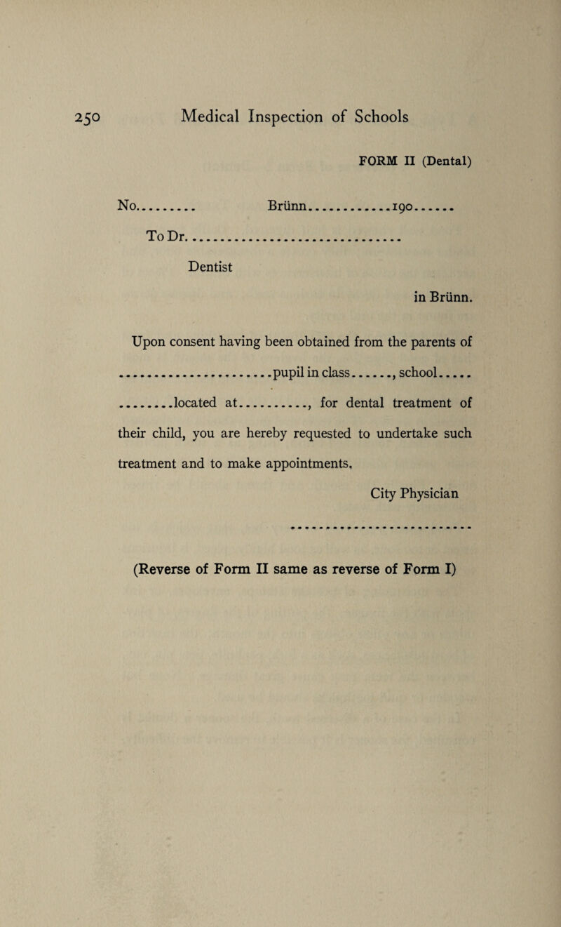 FORM II (Dental) No. To Dr. Dentist Briinn.190 in Briinn. Upon consent having been obtained from the parents of .....pupil in class., school. .located at., for dental treatment of their child, you are hereby requested to undertake such treatment and to make appointments. City Physician (Reverse of Form II same as reverse of Form I)