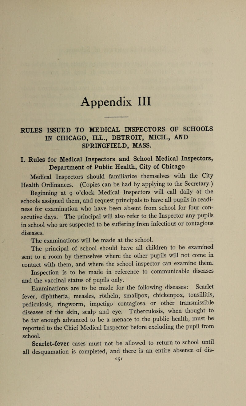 Appendix III RULES ISSUED TO MEDICAL INSPECTORS OF SCHOOLS IN CHICAGO, ILL., DETROIT, MICH., AND SPRINGFIELD, MASS. I. Rules for Medical Inspectors and School Medical Inspectors, Department of Public Health, City of Chicago Medical Inspectors should familiarize themselves with the City Health Ordinances. (Copies can be had by applying to the Secretary.) Beginning at 9 o’clock Medical Inspectors will call daily at the schools assigned them, and request principals to have all pupils in readi¬ ness for examination who have been absent from school for four con¬ secutive days. The principal will also refer to the Inspector any pupils in school who are suspected to be suffering from infectious or contagious diseases. The examinations will be made at the school. The principal of school should have all children to be examined sent to a room by themselves where the other pupils will not come in contact with them, and where the school inspector can examine them. Inspection is to be made in reference to communicable diseases and the vaccinal status of pupils only. Examinations are to be made for the following diseases: Scarlet fever, diphtheria, measles, rotheln, smallpox, chickenpox, tonsillitis, pediculosis, ringworm, impetigo contagiosa or other transmissible diseases of the skin, scalp and eye. Tuberculosis, when thought to be far enough advanced to be a menace to the public health, must be reported to the Chief Medical Inspector before excluding the pupil from school. Scarlet-fever cases must not be allowed to return to school until all desquamation is completed, and there is an entire absence of dis-