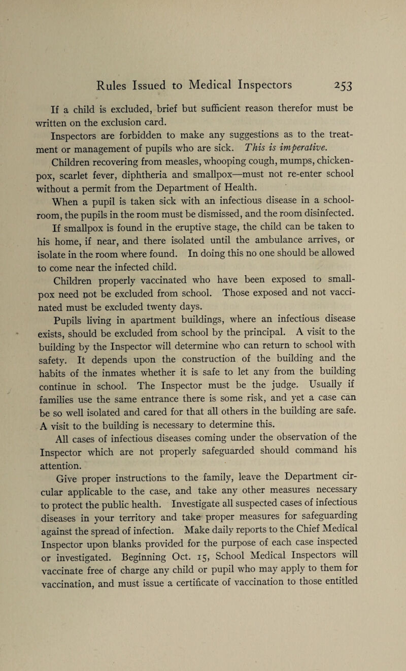 If a child is excluded, brief but sufficient reason therefor must be written on the exclusion card. Inspectors are forbidden to make any suggestions as to the treat¬ ment or management of pupils who are sick. This is imperative. Children recovering from measles, whooping cough, mumps, chicken- pox, scarlet fever, diphtheria and smallpox—must not re-enter school without a permit from the Department of Health. When a pupil is taken sick with an infectious disease in a school¬ room, the pupils in the room must be dismissed, and the room disinfected. If smallpox is found in the eruptive stage, the child can be taken to his home, if near, and there isolated until the ambulance arrives, or isolate in the room where found. In doing this no one should be allowed to come near the infected child. Children properly vaccinated who have been exposed to small¬ pox need not be excluded from school. Those exposed and not vacci¬ nated must be excluded twenty days. Pupils living in apartment buildings, where an infectious disease exists, should be excluded from school by the principal. A visit to the building by the Inspector will determine who can return to school with safety. It depends upon the construction of the building and the habits of the inmates whether it is safe to let any from the building continue in school. The Inspector must be the judge. Usually if families use the same entrance there is some risk, and yet a case can be so well isolated and cared for that all others in the building are safe. A visit to the building is necessary to determine this. All cases of infectious diseases coming under the observation of the Inspector which are not properly safeguarded should command his attention. Give proper instructions to the family, leave the Department cir¬ cular applicable to the case, and take any other measures necessary to protect the public health. Investigate all suspected cases of infectious diseases in your territory and take proper measures for safeguarding against the spread of infection. Make daily reports to the Chief Medical Inspector upon blanks provided for the purpose of each case inspected or investigated. Beginning Oct. 15, School Medical Inspectors will vaccinate free of charge any child or pupil who may apply to them for vaccination, and must issue a certificate of vaccination to those entitled