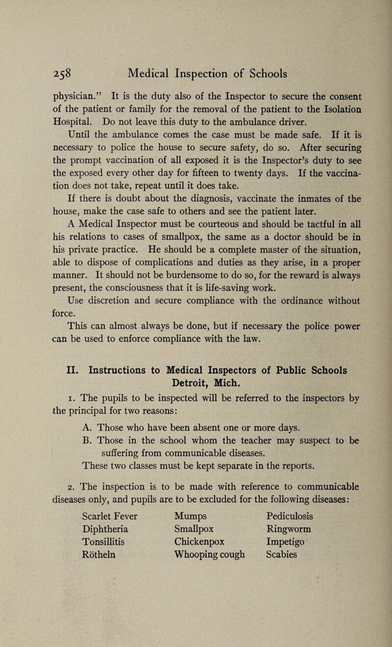 physician.” It is the duty also of the Inspector to secure the consent of the patient or family for the removal of the patient to the Isolation Hospital. Do not leave this duty to the ambulance driver. Until the ambulance comes the case must be made safe. If it is necessary to police the house to secure safety, do so. After securing the prompt vaccination of all exposed it is the Inspector’s duty to see the exposed every other day for fifteen to twenty days. If the vaccina¬ tion does not take, repeat until it does take. If there is doubt about the diagnosis, vaccinate the inmates of the house, make the case safe to others and see the patient later. A Medical Inspector must be courteous and should be tactful in all his relations to cases of smallpox, the same as a doctor should be in his private practice. He should be a complete master of the situation, able to dispose of complications and duties as they arise, in a proper manner. It should not be burdensome to do so, for the reward is always present, the consciousness that it is life-saving work. Use discretion and secure compliance with the ordinance without force. This can almost always be done, but if necessary the police power can be used to enforce compliance with the law. II. Instructions to Medical Inspectors of Public Schools Detroit, Mich. 1. The pupils to be inspected will be referred to the inspectors by the principal for two reasons: A. Those who have been absent one or more days. B. Those in the school whom the teacher may suspect to be suffering from communicable diseases. These two classes must be kept separate in the reports. 2. The inspection is to be made with reference to communicable diseases only, and pupils are to be excluded for the following diseases: Scarlet Fever Diphtheria Tonsillitis Rotheln Mumps Pediculosis Smallpox Ringworm Chickenpox Impetigo Whooping cough Scabies