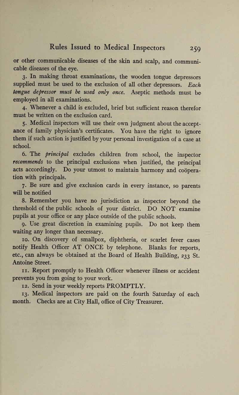 or other communicable diseases of the skin and scalp, and communi¬ cable diseases of the eye. 3. In making throat examinations, the wooden tongue depressors supplied must be used to the exclusion of all other depressors. Each tongue depressor must be used only once. Aseptic methods must be employed in all examinations. 4. Whenever a child is excluded, brief but sufficient reason therefor must be written on the exclusion card. 5. Medical inspectors will use their own judgment about the accept¬ ance of family physician’s certificates. You have the right to ignore them if such action is justified by your personal investigation of a case at school. 6. The principal excludes children from school, the inspector recommends to the principal exclusions when justified, the principal acts accordingly. Do your utmost to maintain harmony and coopera¬ tion with principals. 7. Be sure and give exclusion cards in every instance, so parents will be notified 8. Remember you have no jurisdiction as inspector beyond the threshold of the public schools of your district. DO NOT examine pupils at your office or any place outside of the public schools. 9. Use great discretion in examining pupils. Do not keep them waiting any longer than necessary. 10. On discovery of smallpox, diphtheria, or scarlet fever cases notify Health Officer AT ONCE by telephone. Blanks for reports, etc., can always be obtained at the Board of Health Building, 233 St. Antoine Street. 11. Report promptly to Health Officer whenever illness or accident prevents you from going to your work. 12. Send in your weekly reports PROMPTLY. 13. Medical inspectors are paid on the fourth Saturday of each month. Checks are at City Hall, office of City Treasurer.