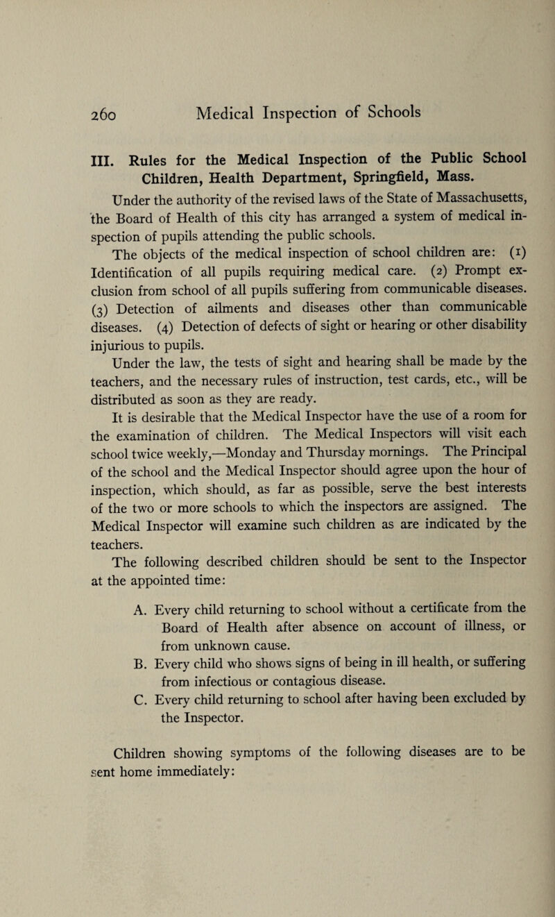 III. Rules for the Medical Inspection of the Public School Children, Health Department, Springfield, Mass. Under the authority of the revised laws of the State of Massachusetts, the Board of Health of this city has arranged a system of medical in¬ spection of pupils attending the public schools. The objects of the medical inspection of school children are: (i) Identification of all pupils requiring medical care. (2) Prompt ex¬ clusion from school of all pupils suffering from communicable diseases. (3) Detection of ailments and diseases other than communicable diseases. (4) Detection of defects of sight or hearing or other disability injurious to pupils. Under the law, the tests of sight and hearing shall be made by the teachers, and the necessary rules of instruction, test cards, etc., will be distributed as soon as they are ready. It is desirable that the Medical Inspector have the use of a room for the examination of children. The Medical Inspectors will visit each school twice weekly,—Monday and Thursday mornings. The Principal of the school and the Medical Inspector should agree upon the hour of inspection, which should, as far as possible, serve the best interests of the two or more schools to which the inspectors are assigned. The Medical Inspector will examine such children as are indicated by the teachers. The following described children should be sent to the Inspector at the appointed time: A. Every child returning to school without a certificate from the Board of Health after absence on account of illness, or from unknown cause. B. Every child who shows signs of being in ill health, or suffering from infectious or contagious disease. C. Every child returning to school after having been excluded by the Inspector. Children showing symptoms of the following diseases are to be sent home immediately: