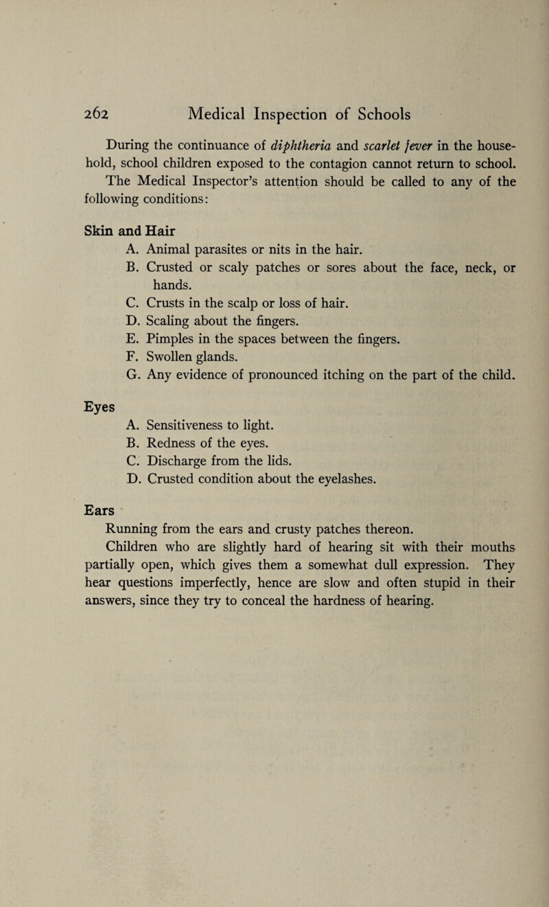 During the continuance of diphtheria and scarlet fever in the house¬ hold, school children exposed to the contagion cannot return to school. The Medical Inspector’s attention should be called to any of the following conditions: Skin and Hair A. Animal parasites or nits in the hair. B. Crusted or scaly patches or sores about the face, neck, or hands. C. Crusts in the scalp or loss of hair. D. Scaling about the fingers. E. Pimples in the spaces between the fingers. F. Swollen glands. G. Any evidence of pronounced itching on the part of the child. Eyes A. Sensitiveness to light. B. Redness of the eyes. C. Discharge from the lids. D. Crusted condition about the eyelashes. Ears Running from the ears and crusty patches thereon. Children who are slightly hard of hearing sit with their mouths partially open, which gives them a somewhat dull expression. They hear questions imperfectly, hence are slow and often stupid in their answers, since they try to conceal the hardness of hearing.