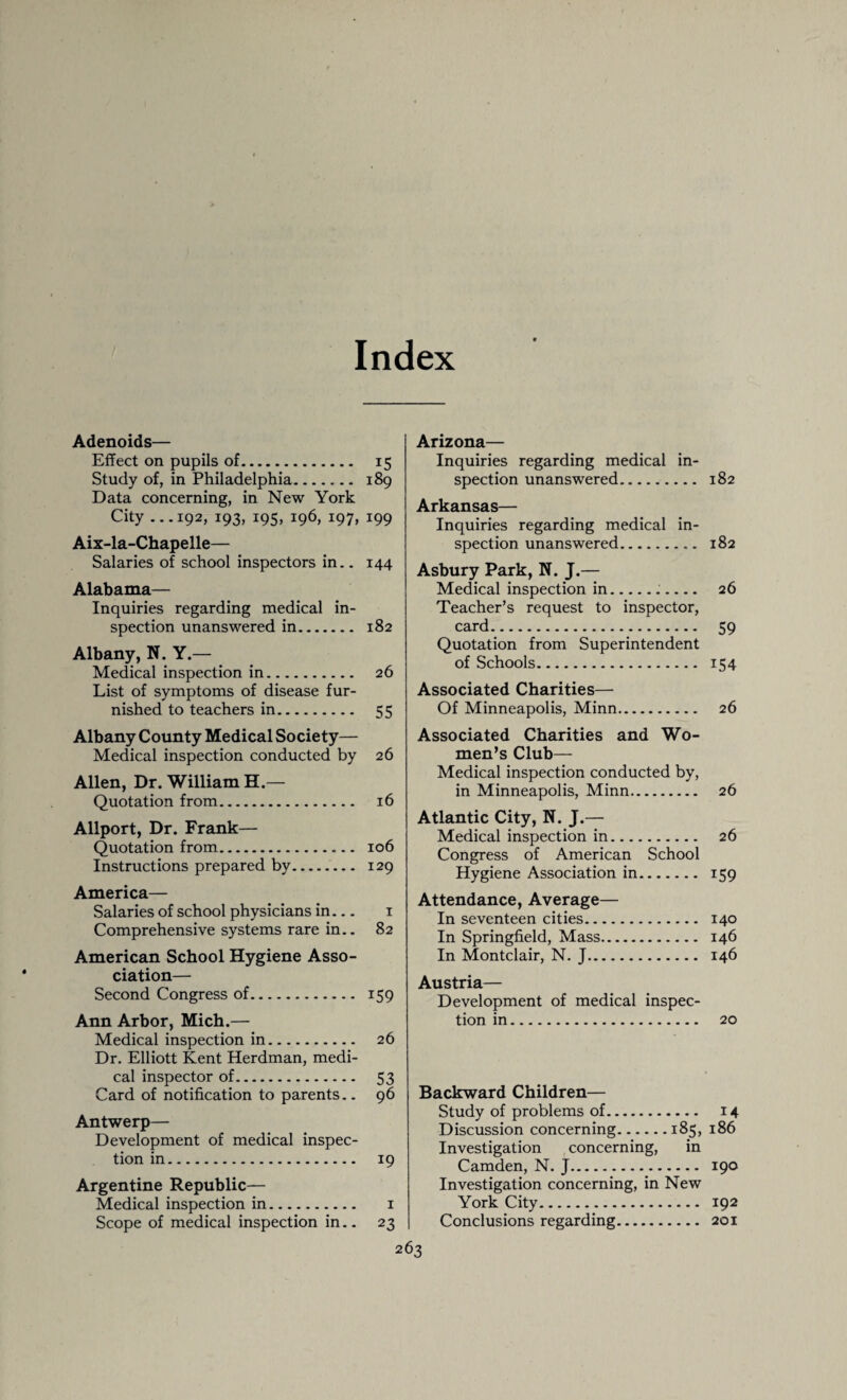 Index Adenoids— Effect on pupils of. 15 Study of, in Philadelphia. 189 Data concerning, in New York City ...192, 193, 195, 196, 197, 199 Aix-la-Chapelle— Salaries of school inspectors in.. 144 Alabama— Inquiries regarding medical in¬ spection unanswered in. 182 Albany, N. Y.— Medical inspection in. 26 List of symptoms of disease fur¬ nished to teachers in. 55 Albany County Medical Society— Medical inspection conducted by 26 Allen, Dr. William H.— Quotation from. 16 Allport, Dr. Frank— Quotation from. 106 Instructions prepared by. 129 America— Salaries of school physicians in— 1 Comprehensive systems rare in.. 82 American School Hygiene Asso¬ ciation— Second Congress of. 159 Ann Arbor, Mich.— Medical inspection in. 26 Dr. Elliott Kent Herdman, medi¬ cal inspector of. 53 Card of notification to parents.. 96 Antwerp— Development of medical inspec¬ tion in. 19 Argentine Republic— Medical inspection in. 1 Scope of medical inspection in.. 23 Arizona— Inquiries regarding medical in¬ spection unanswered. 182 Arkansas— Inquiries regarding medical in¬ spection unanswered. 182 Asbury Park, N. J.— Medical inspection in... 26 Teacher’s request to inspector, card. 59 Quotation from Superintendent of Schools. 154 Associated Charities— Of Minneapolis, Minn. 26 Associated Charities and Wo¬ men’s Club- Medical inspection conducted by, in Minneapolis, Minn. 26 Atlantic City, N. J.— Medical inspection in. 26 Congress of American School Hygiene Association in. 159 Attendance, Average— In seventeen cities. 140 In Springfield, Mass. 146 In Montclair, N. J. 146 Austria— Development of medical inspec¬ tion in. 20 Backward Children— Study of problems of. 14 Discussion concerning.185, 186 Investigation concerning, in Camden, N. J. 190 Investigation concerning, in New York City. 192 Conclusions regarding. 201