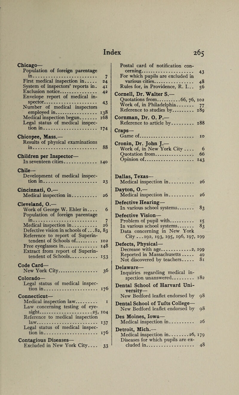 Chicago— Population of foreign parentage in. 7 First medical inspection in. 24 System of inspectors’ reports in. 41 Exclusion notice. 42 Envelope report of medical in¬ spector. 43 Number of medical inspectors employed in. 138 Medical inspection begun. 168 Legal status of medical inspec¬ tion in. 174 Chicopee, Mass.— Results of physical examinations in. 88 Children per Inspector— In seventeen cities. 140 Chile- Development of medical inspec¬ tion in. 23 Cincinnati, O.— Medical inspection in. 26 Cleveland, 0.— Work of George W. Ehler in_ 6 Population of foreign parentage in. 7 Medical inspection in. 26 Defective vision in schools of .. .82, 83 Reference to report of Superin¬ tendent of Schools of. 102 Free eyeglasses in. 148 Extract from report of Superin¬ tendent of Schools. 153 Code Card— New York City. 36 Colorado— Legal status of medical inspec¬ tion in. 176 Connecticut— Medical inspection law. 1 Law concerning testing of eye¬ sight....25, 104 Reference to medical inspection law. 137 Legal status of medical inspec¬ tion in. 176 Contagious Diseases— Excluded in New York City.... 33 Postal card of notification con¬ cerning... 43 For which pupils are excluded in various cities. . 48 Rules for, in Providence, R. I... 56 Cornell, Dr. Walter S.— Quotations from.66, 76, 102 Work of, in Philadelphia. 77 Reference to studies by. 189 Cornman, Dr. 0. P.— Reference to article by. 188 Craps— Game of. 10 Cronin, Dr. John J.— Work of, in New York City .... 6 Quotation from. 66 Opinion of. 143 Dallas, Texas— Medical inspection in. 26 Dayton, 0.— Medical inspection in. 26 Defective Hearing— In various school systems. 83 Defective Vision— Problem of pupil with. 15 In various school systems. 83 Data concerning in New York City ...192, 193, 195, 196, 197, 199 Defects, Physical— Decrease with age.2, 199 Reported in Massachusetts. 49 Not discovered by teachers. 81 Delaware— Inquiries regarding medical in¬ spection unanswered. 182 Dental School of Harvard Uni¬ versity— New Bedford leaflet endorsed by 98 Dental School of Tufts College— New Bedford leaflet endorsed by 98 Des Moines, Iowa— Medical inspection in. 26 Detroit, Mich.— Medical inspection in.26, 179 Diseases for which pupils are ex¬ cluded in. 48