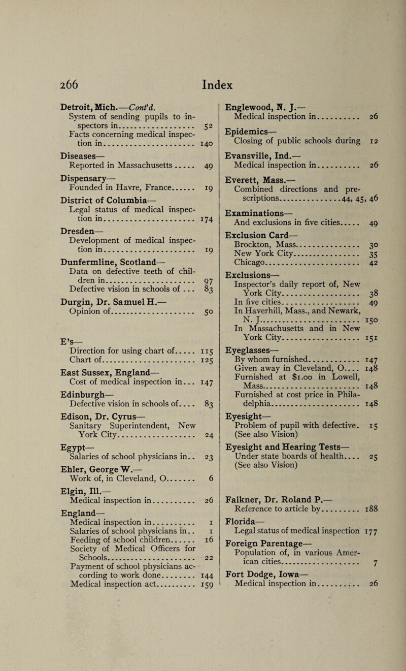 Detroit, Mich.—Cont'd. System of sending pupils to in¬ spectors in. 52 Facts concerning medical inspec¬ tion in. 140 Diseases— Reported in Massachusetts. 49 Dispensary— Founded in Havre, France. 19 District of Columbia— Legal status of medical inspec¬ tion in. 174 Dresden— Development of medical inspec¬ tion in. 19 Dunfermline, Scotland— Data on defective teeth of chil¬ dren in. 97 Defective vision in schools of — 83 Durgin, Dr. Samuel H.— Opinion of. 50 E’s— Direction for using chart of. 115 Chart of. 125 East Sussex, England— Cost of medical inspection in_147 Edinburgh— Defective vision in schools of.... 83 Edison, Dr. Cyrus— Sanitary Superintendent, New York City. 24 Egypt— Salaries of school physicians in.. 23 Ehler, George W.— Work of, in Cleveland, 0. 6 Elgin, Ill- Medical inspection in. 26 England— Medical inspection in. 1 Salaries of school physicians in.. 1 Feeding of school children. 16 Society of Medical Officers for Schools. 22 Payment of school physicians ac¬ cording to work done. 144 Medical inspection act. 159 Englewood, N. J.— Medical inspection in. 26 Epidemics— Closing of public schools during 12 Evansville, Ind.— Medical inspection in. 26 Everett, Mass.— Combined directions and pre¬ scriptions.44, 45, 46 Examinations— And exclusions in five cities. 49 Exclusion Card— Brockton, Mass. 30 New York City. 35 Chicago. 42 Exclusions— Inspector’s daily report of, New York City. 38 In five cities. 49 In Haverhill, Mass., and Newark, N. J.-. 150 In Massachusetts and in New York City... 151 Eyeglasses— By whom furnished. 147 Given away in Cleveland, O.... 148 Furnished at $1.00 in Lowell, Mass. 148 Furnished at cost price in Phila¬ delphia. 148 Eyesight— Problem of pupil with defective. 15 (See also Vision) Eyesight and Hearing Tests— Under state boards of health.... 25 (See also Vision) Falkner, Dr. Roland P.— Reference to article by. 188 Florida— Legal status of medical inspection 177 Foreign Parentage— Population of, in various Amer¬ ican cities. 7 Fort Dodge, Iowa— Medical inspection in. 26