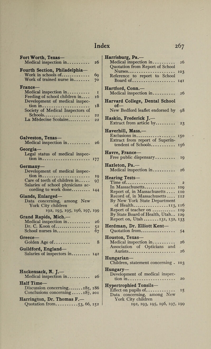 Fort Worth. Texas— Medical inspection in. 26 Fourth Section, Philadelphia— Work in schools of. 69 Work of trained nurse in. 70 France— Medical inspection in. 1 Feeding of school children in.... 16 Development of medical inspec¬ tion in. 18 Society of Medical Inspectors of Schools. 22 La Medecine Scolaire. 22 Galveston, Texas— Medical inspection in. 26 Georgia— Legal status of medical inspec¬ tion in. 177 Germany— Development of medical inspec¬ tion in. 19 Care of teeth of children in. 97 Salaries of school physicians ac¬ cording to work done. 144 Glands, Enlarged— Data concerning, among New York City children I92> J93> x95> i96> j97> *99 Grand Rapids, Mich.— Medical inspection in. 26 Dr. C. Koon of. 52 School nurses in. 67 Greece— Golden Age of. 8 Guildford, England— Salaries of inspectors in. 142 Hackensack, N. J.— Medical inspection in. 26 Half Time— Discussion concerning.185, 186 Conclusions concerning.187, 201 Harrington, Dr. Thomas F.— Quotation from.53, 66, 152 Harrisburg, Pa.— Medical inspection in. 26 Quotation from Report of School Nurses. 103 Reference to report to School Board of. 141 Hartford, Conn.— Medical inspection in. 26 Harvard College, Dental School of— New Bedford leaflet endorsed by 98 Haskin, Frederick J.— Extract from article by. 23 Haverhill, Mass.— Exclusions in.%. 150 Extract from report of Superin¬ tendent of Schools. 156 Havre, France— Free public dispensary. 19 Hazleton, Pa.— Medical inspection in. 26 Hearing Tests— Time of. 2 In Massachusetts. 109 Report of, in Massachusetts .... no Record of, in Massachusetts .... 112 By New York State Department of Health.113, 116 Report of teacher on. 119 By State Board of Health, Utah.. 129 Report on, Utah.131, 132, 133 Herdman, Dr. Elliott Kent— Quotation from. 54 Houston, Texas— Medical inspection in. 26 Association of Opticians and Aurists. 26 Hungarian— Children, statement concerning . 103 Hungary— Development of medical inspec¬ tion in. 20 Hypertrophied Tonsils— Effect on pupils of. 15 Data concerning, among New York City children i92> J93> J95> j96> t97> t99