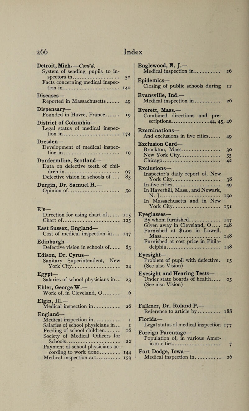 Detroit, Mich.—Cont'd. System of sending pupils to in¬ spectors in. 52 Facts concerning medical inspec¬ tion in. 140 Diseases— Reported in Massachusetts. 49 Dispensary— Founded in Havre, France. 19 District of Columbia— Legal status of medical inspec¬ tion in. 174 Dresden— Development of medical inspec¬ tion in. 19 Dunfermline, Scotland— Data on defective teeth of chil¬ dren in. 97 Defective vision in schools of — 83 Durgin, Dr. Samuel H.— Opinion of. 50 E’s— Direction for using chart of. 115 Chart of. 125 East Sussex, England— Cost of medical inspection in_ 147 Edinburgh— Defective vision in schools of.... 83 Edison, Dr. Cyrus— Sanitary Superintendent, New York City. 24 Egypt— Salaries of school physicians in.. 23 Ehler, George W.— Work of, in Cleveland, 0. 6 Elgin, Ill — Medical inspection in. 26 England— Medical inspection in. 1 Salaries of school physicians in.. 1 Feeding of school children. 16 Society of Medical Officers for Schools. 22 Payment of school physicians ac¬ cording to work done. 144 Medical inspection act. 159 Englewood, N. J.— Medical inspection in. 26 Epidemics— Closing of public schools during 12 Evansville, Ind.— Medical inspection in. 26 Everett, Mass.— Combined directions and pre¬ scriptions.44, 45, 46 Examinations— And exclusions in five cities. 49 Exclusion Card— Brockton, Mass. 30 New York City. 35 Chicago. 42 Exclusions— Inspector’s daily report of, New York City. 38 In five cities. 49 In Haverhill, Mass., and Newark, N. J. 150 In Massachusetts and in New York City. 151 Eyeglasses— By whom furnished. 147 Given away in Cleveland, O.... 148 Furnished at $1.00 in Lowell, Mass. 148 Furnished at cost price in Phila¬ delphia. 148 Eyesight— Problem of pupil with defective. 15 (See also Vision) Eyesight and Hearing Tests— Under state boards of health.... 25 (See also Vision) Falkner, Dr. Roland P.— Reference to article by. 188 Florida— Legal status of medical inspection 177 Foreign Parentage— Population of, in various Amer¬ ican cities. 7 Fort Dodge, Iowa— Medical inspection in. 26