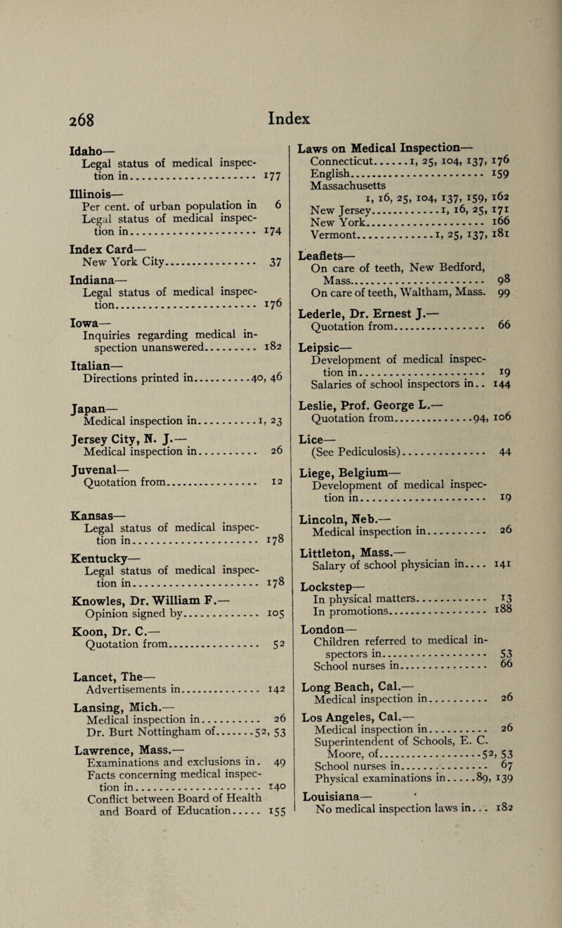Idaho— Legal status of medical inspec¬ tion in. 177 Illinois— Per cent, of urban population in 6 Legal status of medical inspec¬ tion in. 174 Index Card— New York City. 37 Indiana— Legal status of medical inspec¬ tion. I76 Iowa— Inquiries regarding medical in¬ spection unanswered. 182 Italian— Directions printed in.40, 46 Japan— Medical inspection in.1, 23 Jersey City, N. J.— Medical inspection in. 26 Juvenal— Quotation from. 12 Kansas— Legal status of medical inspec¬ tion in. 178 Kentucky— Legal status of medical inspec¬ tion in. 178 Knowles, Dr. William F.— Opinion signed by. 105 Koon, Dr. C.— Quotation from. 5 2 Lancet, The— Advertisements in. 142 Lansing, Mich.— Medical inspection in. 26 Dr. Burt Nottingham of.52, 53 Lawrence, Mass.— Examinations and exclusions in. 49 Facts concerning medical inspec¬ tion in. 14° Conflict between Board of Health and Board of Education. 155 Laws on Medical Inspection— Connecticut.1, 25, 104, 137, 176 English. 159 Massachusetts 1, 16, 25, 104, 137, 159, 162 New Jersey.1, 16, 25, 171 New York. 166 Vermont.1, 25, 137, 181 Leaflets— On care of teeth, New Bedford, Mass. 98 On care of teeth, Waltham, Mass. 99 Lederle, Dr. Ernest J.— Quotation from. 66 Leipsic— Development of medical inspec¬ tion in. 19 Salaries of school inspectors in.. 144 Leslie, Prof. George L.— Quotation from.94> IQ6 Lice— (See Pediculosis). 44 Liege, Belgium— Development of medical inspec¬ tion in. 19 Lincoln, Neb.— Medical inspection in. 26 Littleton, Mass.— Salary of school physician in.... 141 Lockstep— In physical matters. 13 In promotions. 188 London— Children referred to medical in¬ spectors in. 53 School nurses in. 66 Long Beach, Cal.— Medical inspection in. 26 Los Angeles, Cal.— Medical inspection in. 26 Superintendent of Schools, E. C. Moore, of.52> 53 School nurses in. 67 Physical examinations in.89, 139 Louisiana— No medical inspection laws in— 182