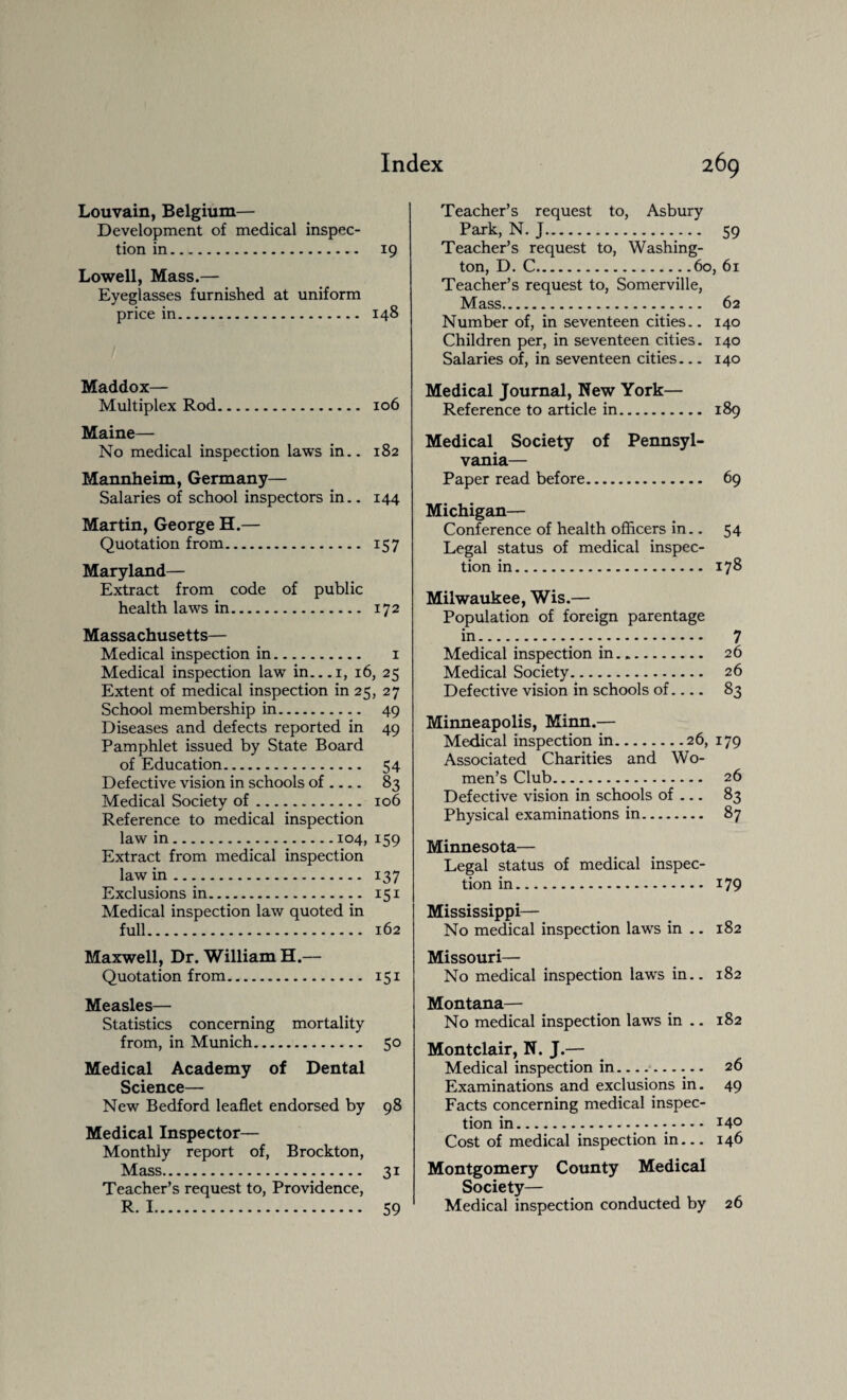 Louvain, Belgium— Development of medical inspec¬ tion in. 19 Lowell, Mass.— Eyeglasses furnished at uniform price in. 148 Maddox— Multiplex Rod. 106 Maine— No medical inspection laws in.. 182 Mannheim, Germany— Salaries of school inspectors in.. 144 Martin, George H.— Quotation from. 157 Maryland— Extract from code of public health laws in. 172 Massachusetts— Medical inspection in. 1 Medical inspection law in...i, 16, 25 Extent of medical inspection in 25, 27 School membership in. 49 Diseases and defects reported in 49 Pamphlet issued by State Board of Education. 54 Defective vision in schools of .... 83 Medical Society of. 106 Reference to medical inspection law in.104, 159 Extract from medical inspection law in. 137 Exclusions in. 151 Medical inspection law quoted in full. 162 Maxwell, Dr. William H.— Quotation from. 151 Measles— Statistics concerning mortality from, in Munich. 50 Medical Academy of Dental Science— New Bedford leaflet endorsed by 98 Medical Inspector— Monthly report of, Brockton, Mass. 31 Teacher’s request to, Providence, R. 1. 59 Teacher’s request to, Asbury Park, N. J.. 59 Teacher’s request to, Washing¬ ton, D. C.60, 61 Teacher’s request to, Somerville, Mass. 62 Number of, in seventeen cities.. 140 Children per, in seventeen cities. 140 Salaries of, in seventeen cities— 140 Medical Journal, New York— Reference to article in. 189 Medical Society of Pennsyl¬ vania— Paper read before. 69 Michigan— Conference of health officers in.. 54 Legal status of medical inspec¬ tion in. 178 Milwaukee, Wis.— Population of foreign parentage in. 7 Medical inspection in. 26 Medical Society. 26 Defective vision in schools of.... 83 Minneapolis, Minn.— Medical inspection in.26, 179 Associated Charities and Wo¬ men’s Club. 26 Defective vision in schools of — 83 Physical examinations in. 87 Minnesota— Legal status of medical inspec¬ tion in. 179 Mississippi— No medical inspection laws in .. 182 Missouri— No medical inspection laws in.. 182 Montana— No medical inspection laws in .. 182 Montclair, N. J.— Medical inspection in-— ... 26 Examinations and exclusions in. 49 Facts concerning medical inspec¬ tion in... 14° Cost of medical inspection in... 146 Montgomery County Medical Society— Medical inspection conducted by 26
